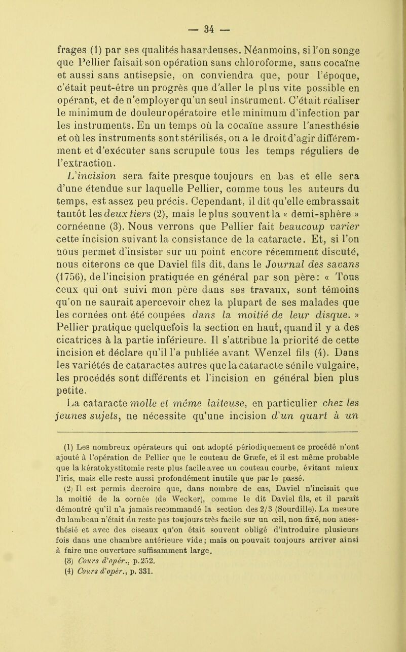 frages (1) par ses qualités hasardeuses. Néanmoins, si Ton songe que Pellier faisait son opération sans chloroforme, sans cocaïne et aussi sans antisepsie, on conviendra que, pour l'époque, c'était peut-être un progrès que daller le plus vite possible en opérant, et de n'employer qu'un seul instrument. C'était réaliser le minimum de douleuropératoire etle minimum d'infection par les instruments. En un temps où la cocaïne assure l'anesthésie et où les instruments sont stérilisés, on a le droit d'agir différem- ment et d'exécuter sans scrupule tous les temps réguliers de l'extraction. L'incision sera faite presque toujours en bas et elle sera d'une étendue sur laquelle Pellier, comme tous les auteurs du temps, est assez peu précis. Cependant, il dit qu'elle embrassait tantôt les deux tiers (2), mais le plus souvent la « demi-sphère » cornéenne (3). Nous verrons que Pellier fait beaucoup varier cette incision suivant la consistance de la cataracte. Et, si l'on nous permet d'insister sur un point encore récemment discuté, nous citerons ce que Daviel fils dit, dans le Journal des savans (1756), de l'incision pratiquée en général par son père: « Tous ceux qui ont suivi mon père dans ses travaux, sont témoins qu'on ne saurait apercevoir chez la plupart de ses malades que les cornées ont été coupées dans la moitié de leur disque. » Pellier pratique quelquefois la section en haut, quand il y a des cicatrices à la partie inférieure. Il s'attribue la priorité de cette incision et déclare qu'il l'a publiée avant Wenzel fils (4). Dans les variétés de cataractes autres que la cataracte sénile vulgaire, les procédés sont différents et l'incision en général bien plus petite. La cataracte molle et même laiteuse, en particulier chez les jeunes sujets, ne nécessite qu'une incision d'un quart à un (1) Les nombreux opérateurs qui ont adopté périodiquement ce procédé n'ont ajouté à l'opération de Pellier que le couteau de Grasfe, et il est même probable que la kératokystitomie reste plus facile avec un couteau courbe, évitant mieux l'iris, mais elle reste aussi profondément inutile que par le passé. (2j II est permis decroire que, dans nombre de cas, Daviel n'incisait que la moitié de la cornée (de Wecker), comme le dit Daviel fils, et il paraît démontré qu'il n'a jamais recommandé la section des 2/3 (Sourdilie). La mesure du lambeau n'était du reste pas toujours très facile sur un œil, non fixé, non anes- thésié et avec des ciseaux qu'on était souvent obligé d'introduire plusieurs fois dans une chambre antérieure vide; mais on pouvait toujours arriver ainsi à faire une ouverture suffisamment large. (3) Cours d'opér., p. 252. (4) Cours d'opér., p. 331.