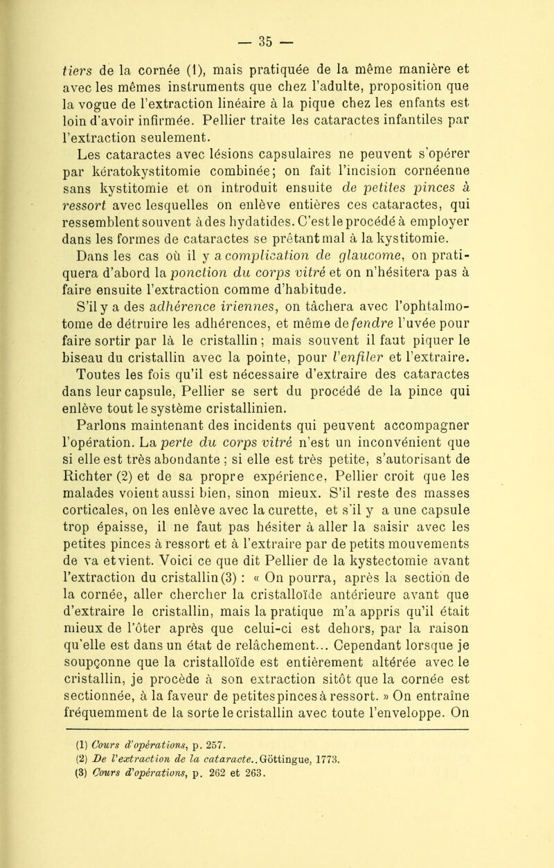 tiers de la cornée (1), mais pratiquée de la même manière et avec les mêmes instruments que chez l'adulte, proposition que la vogue de l'extraction linéaire à la pique chez les enfants est loin d'avoir infirmée. Pellier traite les cataractes infantiles par l'extraction seulement. Les cataractes avec lésions capsulaires ne peuvent s'opérer par kératokystitomie combinée; on fait l'incision cornéenne sans kystitomie et on introduit ensuite de petites pinces a i^essort avec lesquelles on enlève entières ces cataractes, qui ressemblent souvent àdes hydatides. C'est le procédé à employer dans les formes de cataractes se prêtant mal à la kystitomie. Dans les cas où il y a complication de glaucome, on prati- quera d'abord la ponction du corps vitré et on n'hésitera pas à faire ensuite l'extraction comme d'habitude. S'il y a des adhérence iriennes, on tâchera avec l'ophtalmo- tome de détruire les adhérences, et même défendre l'uvée pour faire sortir par là le cristallin ; mais souvent il faut piquer le biseau du cristallin avec la pointe, pour Venfiler et l'extraire. Toutes les fois qu'il est nécessaire d'extraire des cataractes dans leur capsule, Pellier se sert du procédé de la pince qui enlève tout le système cristallinien. Parlons maintenant des incidents qui peuvent accompagner l'opération. La perte du corps vitré n'est un inconvénient que si elle est très abondante ; si elle est très petite, s'autorisant de Richter (2) et de sa propre expérience, Pellier croit que les malades voient aussi bien, sinon mieux. S'il reste des masses corticales, on les enlève avec la curette, et s'il y a une capsule trop épaisse, il ne faut pas hésiter à aller la saisir avec les petites pinces à ressort et à l'extraire par de petits mouvements de va et vient. Voici ce que dit Pellier de la kystectomie avant l'extraction du cristallin (3) : « On pourra, après la section de la cornée, aller chercher la cristalloïde antérieure avant que d'extraire le cristallin, mais la pratique m'a appris qu'il était mieux de l'ôter après que celui-ci est dehors, par la raison qu'elle est dans un état de relâchement... Cependant lorsque je soupçonne que la cristalloïde est entièrement altérée avec le cristallin, je procède à son extraction sitôt que la cornée est sectionnée, à la faveur de petitespincesà ressort. » On entraîne fréquemment de la sorte le cristallin avec toute l'enveloppe. On (1) Cours d'opérations, p. 257. (2) De Vextraction de la cataracte.. Gottingue, 1773. (3) Cours d'opérations, p. 262 et 263.