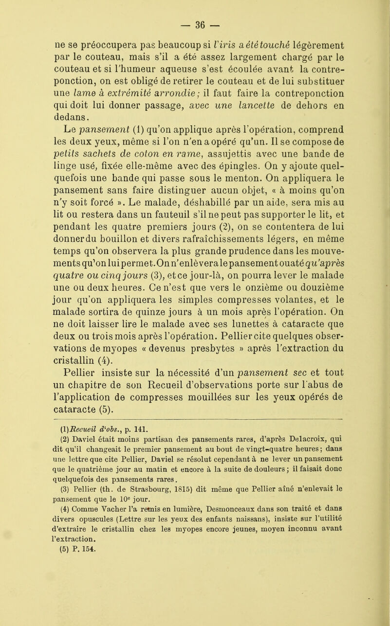 ne se préoccupera pas beaucoup si Viris a été touché légèrement par le couteau, mais s'il a été assez largement chargé par le couteau et si l'humeur aqueuse s'est écoulée avant la contre- ponction, on est obligé de retirer le couteau et de lui substituer une lame à extrémité arrondie; il faut faire la contreponction qui doit lui donner passage, avec une lancette de dehors en dedans. Le pansement (1) qu'on applique après l'opération, comprend les deux yeux, même si l'on n'en a opéré qu'un. Il se compose de petits sachets de coton en rame, assujettis avec une bande de linge usé, fixée elle-même avec des épingles. On y ajoute quel- quefois une bande qui passe sous le menton. On appliquera le pansement sans faire distinguer aucun objet, « à moins qu'on n'y soit forcé ». Le malade, déshabillé par un aide, sera mis au lit ou restera dans un fauteuil s'il ne peut pas supporter le lit, et pendant les quatre premiers jours (2), on se contentera de lui donner du bouillon et divers rafraîchissements légers, en même temps qu'on observera la plus grande prudence dans les mouve- ments qu^onluipermet. On n'enlèveralepansementouatéqu'après quatre ou cinq jours (3), et ce jour-là, on pourra lever le malade une ou deux heures. Ce n'est que vers le onzième ou douzième jour qu'on appliquera les simples compresses volantes, et le malade sortira de quinze jours à un mois après l'opération. On ne doit laisser lire le malade avec ses lunettes à cataracte que deux ou trois mois après l'opération. Pellier cite quelques obser- vations de myopes « devenus presbytes » après l'extraction du cristallin (4). Pellier insiste sur la nécessité d'un pansement sec et tout un chapitre de son Recueil d'observations porte sur l'abus de l'application de compresses mouillées sur les yeux opérés de cataracte (5). (1) Recueil d'obs., p. 141. (2) Daviel était moins partisan des pansements rares, d'après Delacroix, qui dit qu'il changeait le premier pansement au bout de vingt-quatre heures ; dans une lettre que cite Pellier, Daviel se résolut cependant à ne lever un pansement que le quatrième jour au matin et encore à la suite de douleurs ; il faisait donc quelquefois des pansements rares. (3) Pellier (th. de Strasbourg, 1815) dit même que Pellier aîné n'enlevait le pansement que le 10e jour. (4) Comme Vacher l'a remis en lumière, Desmonceaux dans son traité et dans divers opuscules (Lettre sur les yeux des enfants naissans), insiste sur l'utilité d'extraire le cristallin chez les myopes encore jeunes, moyen inconnu avant l'extraction. (5) P. 154.