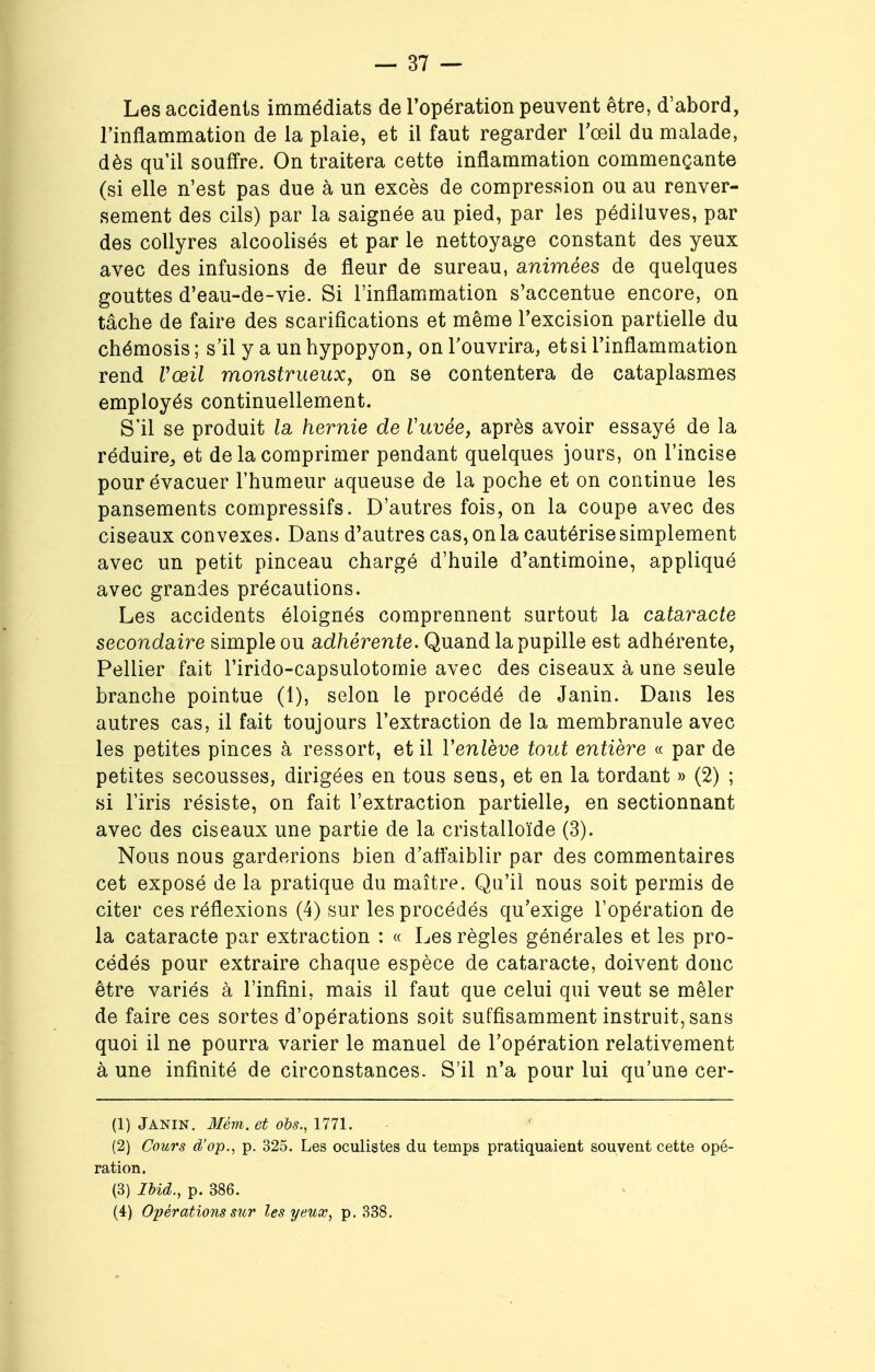Les accidents immédiats de l'opération peuvent être, d'abord, l'inflammation de la plaie, et il faut regarder l'œil du malade, dès qu'il souffre. On traitera cette inflammation commençante (si elle n'est pas due à un excès de compression ou au renver- sement des cils) par la saignée au pied, par les pédiluves, par des collyres alcoolisés et par le nettoyage constant des yeux avec des infusions de fleur de sureau, animées de quelques gouttes d'eau-de-vie. Si l'inflammation s'accentue encore, on tâche de faire des scarifications et même l'excision partielle du chémosis ; s'il y a un hypopyon, on l'ouvrira, et si l'inflammation rend Vœil monstrueux, on se contentera de cataplasmes employés continuellement. S'il se produit la hernie de Vuvée, après avoir essayé de la réduire, et de la comprimer pendant quelques jours, on l'incise pour évacuer l'humeur aqueuse de la poche et on continue les pansements compressifs. D'autres fois, on la coupe avec des ciseaux convexes. Dans d'autres cas, on la cautérise simplement avec un petit pinceau chargé d'huile d'antimoine, appliqué avec grandes précautions. Les accidents éloignés comprennent surtout la cataracte secondaire simple ou adhérente. Quand la pupille est adhérente, Pellier fait l'irido-capsulotomie avec des ciseaux à une seule branche pointue (1), selon le procédé de Janin. Dans les autres cas, il fait toujours l'extraction de la membranule avec les petites pinces à ressort, et il Y enlève tout entière « par de petites secousses, dirigées en tous sens, et en la tordant » (2) ; si l'iris résiste, on fait l'extraction partielle, en sectionnant avec des ciseaux une partie de la cristalloïde (3). Nous nous garderions bien d'affaiblir par des commentaires cet exposé de la pratique du maître. Qu'il nous soit permis de citer ces réflexions (4) sur les procédés qu'exige l'opération de la cataracte par extraction : « Les règles générales et les pro- cédés pour extraire chaque espèce de cataracte, doivent donc être variés à l'infini, mais il faut que celui qui veut se mêler de faire ces sortes d'opérations soit suffisamment instruit, sans quoi il ne pourra varier le manuel de l'opération relativement à une infinité de circonstances. S'il n'a pour lui qu'une cer- (1) Janin. Mém. et obs., 1771. (2) Cours d'op., p. 325. Les oculistes du temps pratiquaient souvent cette opé- ration. (3) Ibid., p. 386. (4) Opérations sur les yeux, p. 338.