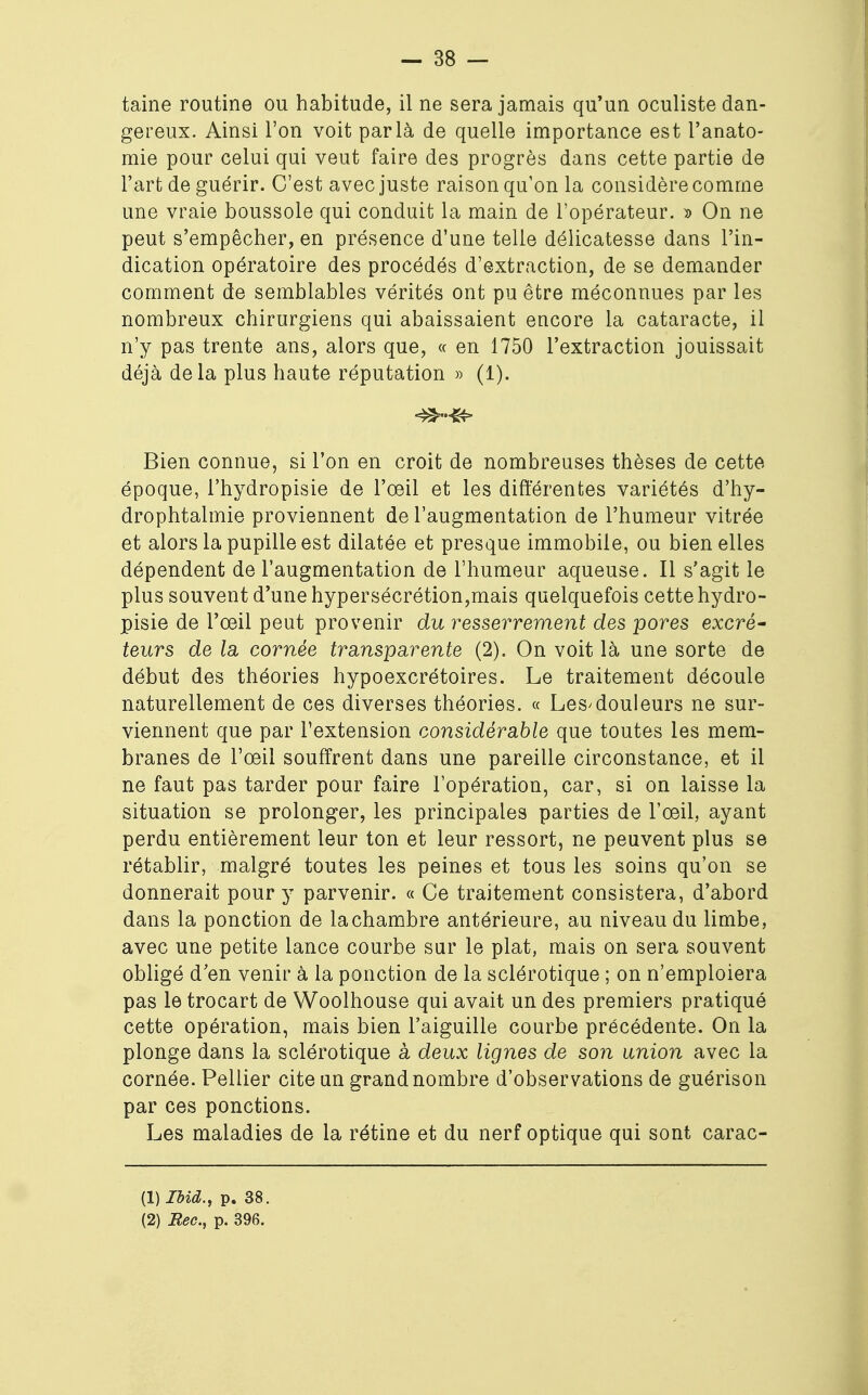 taine routine ou habitude, il ne sera jamais qu'un oculiste dan- gereux. Ainsi l'on voit parla de quelle importance est l'anato- mie pour celui qui veut faire des progrès dans cette partie de l'art de guérir. C'est avec juste raison qu'on la considère comme une vraie boussole qui conduit la main de l'opérateur. » On ne peut s'empêcher, en présence d'une telle délicatesse dans l'in- dication opératoire des procédés d'extraction, de se demander comment de semblables vérités ont pu être méconnues par les nombreux chirurgiens qui abaissaient encore la cataracte, il n'y pas trente ans, alors que, « en 1750 l'extraction jouissait déjà delà plus haute réputation » (1). Bien connue, si l'on en croit de nombreuses thèses de cette- époque, l'hydropisie de l'œil et les différentes variétés d'hy- drophtalmie proviennent de l'augmentation de l'humeur vitrée et alors la pupille est dilatée et presque immobile, ou bien elles dépendent de l'augmentation de l'humeur aqueuse. Il s'agit le plus souvent d'une hypersécrétion,mais quelquefois cette hydro- pisie de l'oeil peut provenir du resserrement des pores excré- teurs de la, cornée tr ans-pair ente (2). On voit là une sorte de début des théories hypoexcrétoires. Le traitement découle naturellement de ces diverses théories. « Les'douleurs ne sur- viennent que par l'extension considérable que toutes les mem- branes de l'œil souffrent dans une pareille circonstance, et il ne faut pas tarder pour faire l'opération, car, si on laisse la situation se prolonger, les principales parties de l'œil, ayant perdu entièrement leur ton et leur ressort, ne peuvent plus se rétablir, malgré toutes les peines et tous les soins qu'on se donnerait pour y parvenir. « Ce traitement consistera, d'abord dans la ponction de lachambre antérieure, au niveau du limbe, avec une petite lance courbe sur le plat, mais on sera souvent obligé d'en venir à la ponction de la sclérotique ; on n'emploiera pas le trocart de Woolhouse qui avait un des premiers pratiqué cette opération, mais bien l'aiguille courbe précédente. On la plonge dans la sclérotique à deux lignes de son union avec la cornée. Pellier cite un grand nombre d'observations de guérison par ces ponctions. Les maladies de la rétine et du nerf optique qui sont carac- (1) Ibid., p. 38. (2) Bec, p. 396.