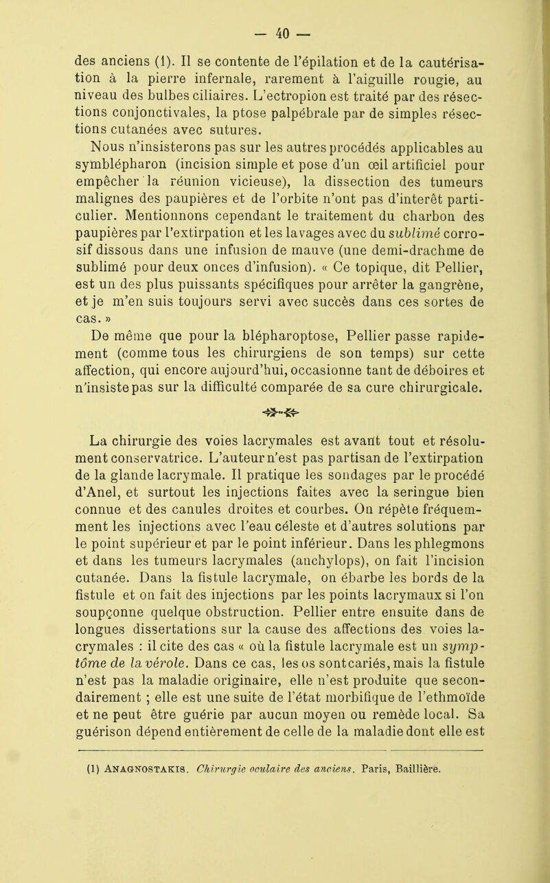 des anciens (1). Il se contente de l'épilation et de la cautérisa- tion à la pierre infernale, rarement à l'aiguille rougie, au niveau des bulbes ciliaires. L'ectropion est traité par des résec- tions conjonctivales, la ptôse palpébrale par de simples résec- tions cutanées avec sutures. Nous n'insisterons pas sur les autres procédés applicables au symblépharon (incision simple et pose d'un œil artificiel pour empêcher la réunion vicieuse), la dissection des tumeurs malignes des paupières et de l'orbite n'ont pas d'intérêt parti- culier. Mentionnons cependant le traitement du charbon des paupières par l'extirpation et les lavages avec du sublimé corro- sif dissous dans une infusion de mauve (une demi-drachme de sublimé pour deux onces d'infusion). « Ce topique, dit Pellier, est un des plus puissants spécifiques pour arrêter la gangrène, et je m'en suis toujours servi avec succès dans ces sortes de cas. » De même que pour la blépharoptose, Pellier passe rapide- ment (comme tous les chirurgiens de son temps) sur cette affection, qui encore aujourd'hui, occasionne tant de déboires et n'insiste pas sur la difficulté comparée de sa cure chirurgicale. La chirurgie des voies lacrymales est avarit tout et résolu- ment conservatrice. L'auteur n'est pas partisan de l'extirpation de la glande lacrymale. Il pratique les sondages par le procédé d'Anel, et surtout les injections faites avec la seringue bien connue et des canules droites et courbes. On répète fréquem- ment les injections avec l'eau céleste et d'autres solutions par le point supérieur et par le point inférieur. Dans les phlegmons et dans les tumeurs lacrymales (anchylops), on fait l'incision cutanée. Dans la fistule lacrymale, on ébarbe les bords de la fistule et on fait des injections par les points lacrymaux si l'on soupçonne quelque obstruction. Pellier entre ensuite dans de longues dissertations sur la cause des affections des voies la- crymales : il cite des cas « où la fistule lacrymale est un symp- tôme de la vérole. Dans ce cas, les os sontcariés, mais la fistule n'est pas la maladie originaire, elle n'est produite que secon- dairement ; elle est une suite de l'état morbifique de l'ethmoïde et ne peut être guérie par aucun moyen ou remède local. Sa guérison dépend entièrement de celle de la maladie dont elle est (1) Anagnostakis. Chirurgie oculaire des anciens. Paris, Baillière.