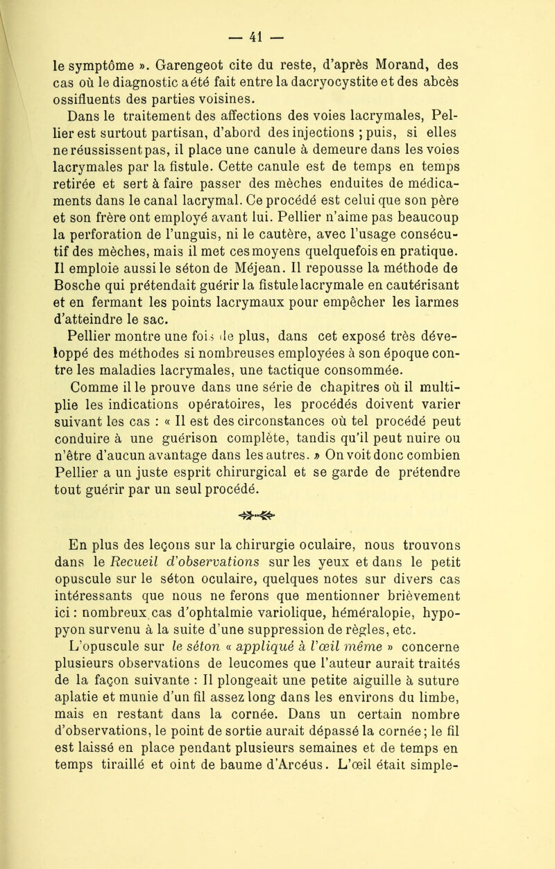 le symptôme ». Garengeot cite du reste, d'après Morand, des cas où le diagnostic a été fait entre la dacryocystite et des abcès ossifruents des parties voisines. Dans le traitement des affections des voies lacrymales, Pel- lierest surtout partisan, d'abord des injections ;puis, si elles neréussissentpas, il place une canule à demeure dans les voies lacrymales par la fistule. Cette canule est de temps en temps retirée et sert à faire passer des mèches enduites de médica- ments dans le canal lacrymal. Ce procédé est celui que son père et son frère ont employé avant lui. Pellier n'aime pas beaucoup la perforation de l'unguis, ni le cautère, avec l'usage consécu- tif des mèches, mais il met ces moyens quelquefois en pratique. Il emploie aussi le séton de Méjean. Il repousse la méthode de Bosche qui prétendait guérir la fistule lacrymale en cautérisant et en fermant les points lacrymaux pour empêcher les larmes d'atteindre le sac. Pellier montre une fois de plus, dans cet exposé très déve- loppé des méthodes si nombreuses employées à son époque con- tre les maladies lacrymales, une tactique consommée. Comme il le prouve dans une série de chapitres où il multi- plie les indications opératoires, les procédés doivent varier suivant les cas : « Il est des circonstances où tel procédé peut conduire à une guérison complète, tandis qu'il peut nuire ou n'être d'aucun avantage dans les autres. » On voit donc combien Pellier a un juste esprit chirurgical et se garde de prétendre tout guérir par un seul procédé. En plus des leçons sur la chirurgie oculaire, nous trouvons dans le Recueil d'observations sur les yeux et dans le petit opuscule sur le séton oculaire, quelques notes sur divers cas intéressants que nous ne ferons que mentionner brièvement ici: nombreux,cas d'ophtalmie variolique, héméralopie, hypo- pyon survenu à la suite d'une suppression de règles, etc. L'opuscule sur le séton « appliqué a Vœil même » concerne plusieurs observations de leucomes que l'auteur aurait traités de la façon suivante : Il plongeait une petite aiguille à suture aplatie et munie d'un fil assez long dans les environs du limbe, mais en restant dans la cornée. Dans un certain nombre d'observations, le point de sortie aurait dépassé la cornée ; le fil est laissé en place pendant plusieurs semaines et de temps en temps tiraillé et oint de baume d'Arcéus. L'œil était simple-