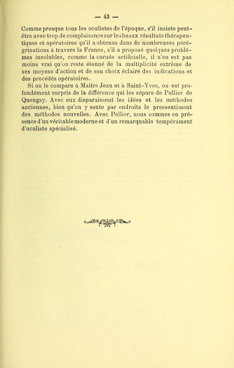 Comme presque tous les oculistes de l'époque, s'il insiste peut- être avec trop de complaisance sur les beaux résultats thérapeu- tiques et opératoires qu'il a obtenus dans de nombreuses péré- grinations à travers la France, s'il a proposé quelques problè- mes insolubles, comme la cornée artificielle, il n'en est pas moins vrai qu'on reste étonné de la multiplicité extrême de ses moyens d'action et de son choix éclairé des indications et des procédés opératoires. Si on le compare à Maître Jean et à Saint-Yves, on est pro- fondément surpris de la différence qui les sépare de Pellier de Quengsy. Avec eux disparaissent les idées et les méthodes anciennes, bien qu'on y sente par endroits le pressentiment des méthodes nouvelles. Avec Pellier, nous sommes en pré- sence d'un véritable moderne et d'un remarquable tempérament d'oculiste spécialisé.