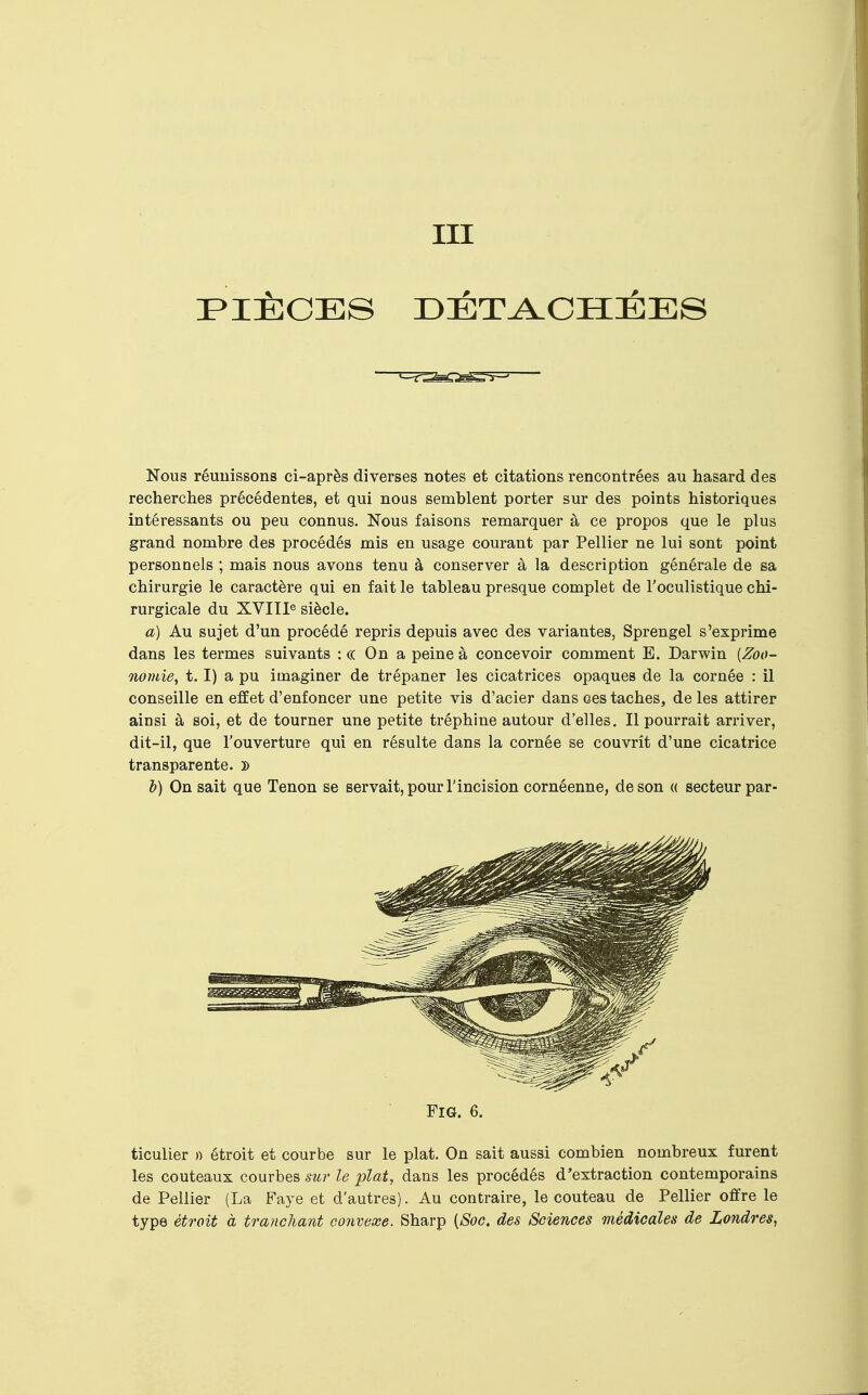 III PIÈCES DÉTACHÉES Nous réunissons ci-après diverses notes et citations rencontrées au hasard des recherches précédentes, et qui nous semblent porter sur des points historiques intéressants ou peu connus. Nous faisons remarquer à ce propos que le plus grand nombre des procédés mis en usage courant par Pellier ne lui sont point personnels ; mais nous avons tenu à conserver à la description générale de sa chirurgie le caractère qui en fait le tableau presque complet de l'oculistique chi- rurgicale du XVIIIe siècle. a) Au sujet d'un procédé repris depuis avec des variantes, Sprengel s'exprime dans les termes suivants : « On a peine à concevoir comment E. Darwin {Zoo- nomie, 1.1) a pu imaginer de trépaner les cicatrices opaques de la cornée : il conseille en effet d'enfoncer une petite vis d'acier dans ces taches, de les attirer ainsi à soi, et de tourner une petite tréphine autour d'elles. Il pourrait arriver, dit-il, que l'ouverture qui en résulte dans la cornée se couvrît d'une cicatrice transparente. j> h) On sait que Tenon se servait, pour l'incision cornéenne, de son « secteur par- ticulier » étroit et courbe sur le plat. On sait aussi combien nombreux furent les couteaux courbes sur le plat, dans les procédés d'extraction contemporains de Pellier (La Faye et d'autres). Au contraire, le couteau de Pellier offre le type étroit à tranchant convexe. Sharp {Soc. des Sciences médicales de Londres, FlG. 6.