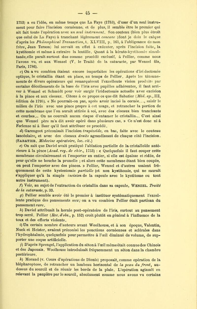 1753) a eu l'idée, en même temps que La Faye (1753), d'user d'un seul instru- ment pour faire l'incision cornéenne, et de plus, il semble être le premier qui ait fait toute l'opération avec un seul instrument. Son couteau (bien plus étroit que celui de La Faye) à tranchant légèrement concave (dont je dois le calque d'après les Philosophical Transaction,t. XLVIII, p. 161, à l'obligeance démon frère, Jean Terson) lui servait en effet à exécuter, après l'incision faite, la kystitomie et même à extraire la lentille. Quant à la kérato-kystitomie simul- tanée, elle paraît surtout due comme procédé exclusif, à Pellier, comme nous l'avons vu, et aux Wenzel (V. le Traité de la cataracte, par Wenzel fils, Paris, 1786). <?) On a vu combien étaient encore imparfaites les opérations d'iri dectomie optique, le cristallin étant en place, au temps de Pellier. Après les tâtonne- ments de divers opérateurs qui remarquèrent l'excellente vision produite par certains décollements de la base de l'iris avec pupilles adhérentes, il faut arri- ver à Wenzel et Schmidt pour voir surgir l'iridectomie actuelle avec excision à la pince et aux ciseaux. Citons à ce propos ce que dit Sabatier (Méd. op., III, édition de 1795). « Ne pourrait-on pas, après avoir incisé la cornée..., saisir le milieu de l'iris avec une pince propre à cet usage, et retrancher la portion de cette membrane que l'on aurait attirée à soi, avec de» ciseaux bien tranchants et courbes... On ne courrait aucun risque d'entamer le cristallin... C'est ainsi que Wenzel père m'a dit avoir opéré dans plusieurs cas. » Ce n'est donc ni à Forlenze ni à Beer qu'il faut attribuer ce procédé. d) Garengeot préconisait l'incision trapèzoïde, en bas, faite avec le couteau lancéolaire, et avec des ciseaux droits agrandissant de chaque côté l'incision, (Sabatier. Médecine opératoire, loc. cit.) e) On sait que Daviel avait pratiqué l'ablation partielle de la cristalloïde anté- rieure à la pince {Acad. roy. de chir., 1753) : « Quelquefois il faut couper cette membrane circulairement et l'emporter en entier, si elle est épaisse et ridée, de peur qu'elle ne bouche la prunelle ; et alors cette membrane étant bien coupée, on peut l'emporter avec des pinces. )) Pellier, Wenzel et d'autres usaient fré- quemment de cette kystecfcomie partielle (et non kystitomie, qui ne saurait s'appliquer qu'à la simple incision de la capsule avec le kystitome ou tout autre instrument). /) Voir, au sujet de l'extraction du cristallin dans sa capsule, Wenzel. Traité de la cataracte, p. 33. g) Pellier semble avoir été le premier à instituer systématiquement l'excel- lente pratique des pansements secs; on a vu combien Pellier était partisan du pansement rare. h) Daviel attribuait la hernie post-opératoire de l'iris, surtout au pansement trop serré. Pellier {Rec.d'obs., p. 152) croit plutôt en général à l'influence de la toux et des efforts violents. i) Un certain nombre d'auteurs avant Woolhouse, et à son époque, Valentin, Nuck et Heister, avaient préconisé les ponctions cornéennes et sclérales dans l'hydrophtalmie, quelquefois pour permettre à l'œil diminué de volume, de sup- porter une coque artificielle. ;') D'après Sprengel, l'application du sétonà l'œil même était connue des Chinois et des Japonais. Woolhouse introduisait fréquemment un séton dans la chambre postérieure. k) Morand (v. Cours d'opérations de Dionis) proposait, comme opération de la blépharoptose, de retrancher un lambeau horizontal de la peau du front, au- dessus du sourcil et de réunir les bords de la plaie. L'opération agissait en relevant la paupière par le sourcil, absolument comme nous avons vu certains