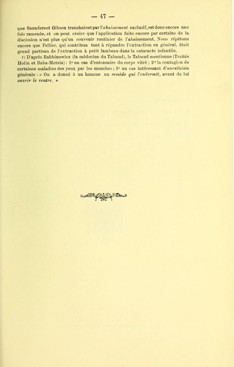 que Saunderset Gibson tranchaient par l'abaisse ment exclusif, est donc encore une fois ramenée, et on peut croire que l'application faite encore par certains de la discission n'est plus qu'un souvenir routinier de l'abaissement. Nous répétons encore que Pellier, qui contribua tant à répandre l'extraction en général, était grand partisan de l'extraction à petit lambeau dans la cataracte infantile. t) D'après Rabbinowicz (la médecine du Talmud), le Talmud mentionne (Traités Holin et Baba-Metzia) : 1° un cas d'entozoaire du corps vitré ; 2°la contagion de certaines maladies des yeux par les mouches ; 3° un cas intéressant d'anesthésie générale : « On a donné à un homme un remède qui Vendormit, avant de lui ouvrir le ventre. »