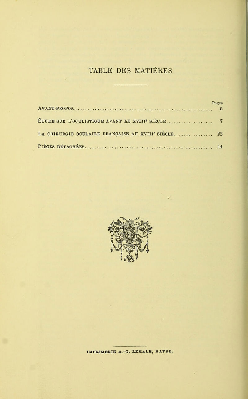 TABLE DES MATIÈRES Pages Avant-propos 5 étude sur l'oculistiqub avant le xviiie siècle 7 la chirurgie oculaire française au xviiie siècle 22 Pièces détachées 44 IMPRIMERIE A.-G. LEMALE, HAVRE.