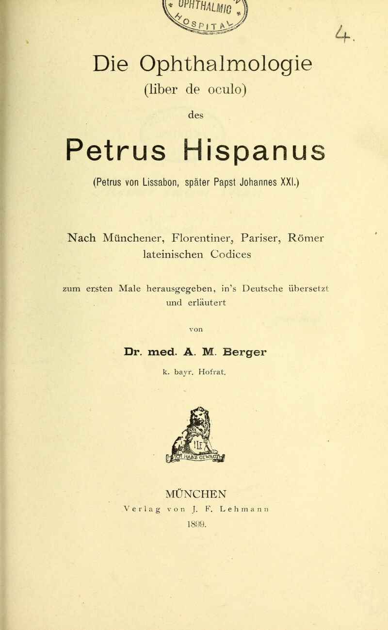 Die Ophthalmologie (liber de oculo) des Petrus Hispanus (Petrus von Lissabon, später Papst Johannes XXI.) Nach Münchener, Florentiner,, Pariser, Römer lateinischen Codices zum er.sten Male herausgegeben, in's Deutsche übersetzt und erläutert von Dr. med. A. M. Berger k. bayr. Hofrat. MÜNCHEN Verlag von j. F. Lehmann 1899.