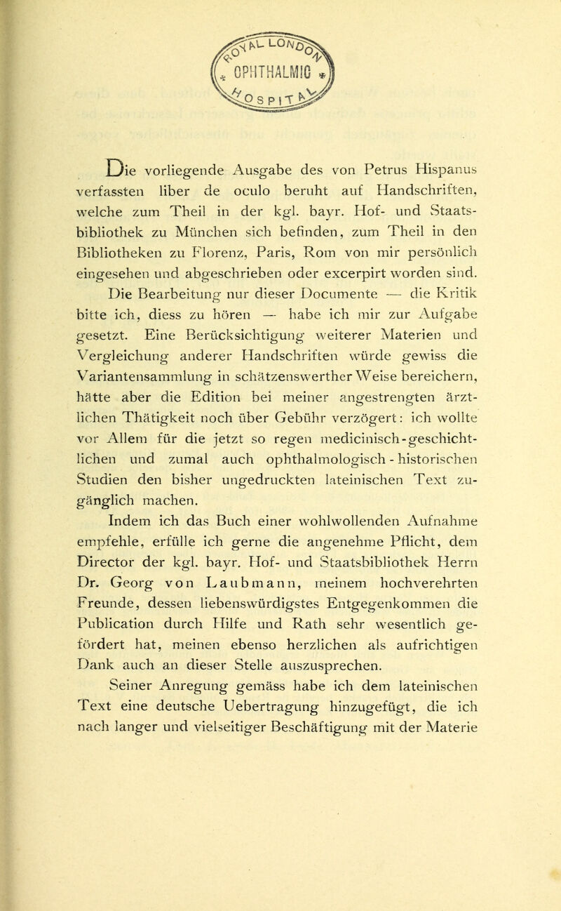 D ie vorliegende Ausgabe des von Petrus Hispanus verfassten Über de oculo beruht auf Handschriften, welche zum Theil in der kgl. bayr. Hof- und Staats- bibliothek zu München sich befinden, zum Theil in den Bibliotheken zu Florenz, Paris, Rom von mir persönlich eingesehen und abgeschrieben oder excerpirt worden sind. Die Bearbeitung nur dieser Documente — die Kritik bitte ich, diess zu hören — habe ich mir zur Aufgabe gesetzt. Eine Berücksichtigung weiterer Materien und Vergleichung anderer Handschriften würde gewiss die Variantensammlung in schätzenswerther Weise bereichern, hätte aber die Edition bei meiner angestrengten ärzt- lichen Thätigkeit noch über Gebühr verzögert: ich wollte vor Allem für die jetzt so regen medicinisch- geschicht- lichen und zumal auch ophthalmologisch - historischen Studien den bisher ungedruckten lateinischen Text zu- gänglich machen. Indem ich das Buch einer wohlwollenden Aufnahme empfehle, erfülle ich gerne die angenehme Pflicht, dem Director der kgl. bayr. Hof- und Staatsbibliothek Herrn Dn Georg von Laub mann, meinem hochverehrten Freunde, dessen liebenswürdigstes Entgegenkommen die Publication durch Hilfe und Rath sehr wesentlich ge- fördert hat, meinen ebenso herzlichen als aufrichtigen Dank auch an dieser Stelle auszusprechen. Seiner Anregung gemäss habe ich dem lateinischen Text eine deutsche Uebertragung hinzugefügt, die ich nach langer und vielseitiger Beschäftigung mit der Materie