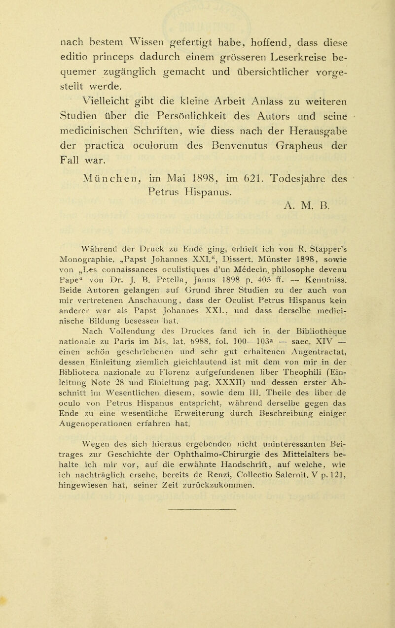 nach bestem Wissen gefertigt habe, hoffend, dass diese editio princeps dadurch einem grösseren Leserkreise be- quemer zugänglich gemacht und übersichtlicher vorge- stellt werde. Vielleicht gibt die kleine Arbeit Anlass zu weiteren Studien über die Persönlichkeit des Autors und seine medicinischen Schriften, wie diess nach der Herausgabe der practica oculorum des Benvenutus Grapheus der Fall war. München, im Mai 1898, im 621. Todesjahre des Petrus Hispanus. A. M. B. Während der Druck zu Ende ging, erhielt ich von R. Stapper's Monographie. „Papst Johannes XXI., Dissert. Münster 1898, sowie von „Les connaissances oculistiques d'un Medecin, philosophe devenu Pape von Dr. J. B. Peteila, Janus 1898 p. 405 ff. — Kenntniss. Beide Autoren gelangen auf Giaind ihrer Studien zu der auch von mir vertretenen Anschauung, dass der Oculist Petrus Hispanus kein anderer war als Papst Johannes XXI., und dass derselbe medici- nische Bildung besessen hat. Nach Vollendung des Druckes fand ich in der Bibliotheque nationale zu Paris im Ms. lat. 5988, fol. 100—103a saec. XIV — einen schön geschriebenen und sehr gut erhaltenen Augentractat, dessen Einleitung ziemlich gleichlautend ist mit dem von mir in der Biblioteca nazionale zu Florenz aufgefundenen liber Theophili (Ein- leitung Note 28 und Einleitung pag. XXXII) und dessen erster Ab- schnitt im Wesentlichen diesem, sowie dem III. Theile des liber de oculo von Petrus Hispanus entspricht, während derselbe gegen das Ende zu eine wesentliche Erweiterung durch Beschreibung einiger Augenoperationen erfahren hat. Wegen des sich hieraus ergebenden nicht uninteressanten Bei- trages zur Geschichte der Ophthalmo-Chirurgie des Mittelalters be- halte ich mir vor, auf die erwähnte Handschrift, auf welche, wie ich nachträglich ersehe, bereits de Renzi, Collectio Salernit. V p. 121, hingewiesen hat, seiner Zeit zurückzukommen.