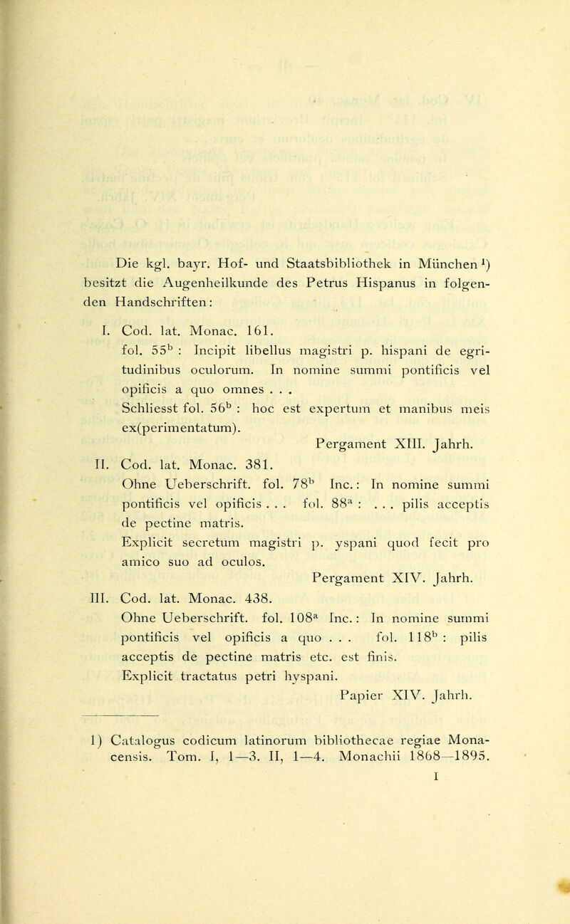 Die kgl. bayr. Hof- und Staatsbibliothek in München l) besitzt die Augenheilkunde des Petrus Hispanus in folgen- den Handschriften: I. Cod. lat. Monac. 161. fol. 55b : Incipit libellus magistri p. hispani de egri- tudinibus oculorum. In nomine summi pontificis vel opificis a quo omnes . . . Schliesst fol. 56b : hoc est expertum et manibus meis ex(perimentatum). Pergament XIII. Jahrh. II. Cod. lat. Monac. 381. Ohne Ueberschrift. fol. 78b Inc.: In nomine summi pontificis vel opificis . . . fol. 88a : ... pilis acceptis de pectine matris. Explicit secretum magistri p. yspani quod fecit pro amico suo ad oculos. Pergament XIV. Jahrh. III. Cod. lat. Monac. 438. Ohne Ueberschrift. fol. 108a Inc.: In nomine summi pontificis vel opificis a quo . . . fol. 118b : pilis acceptis de pectine matris etc. est finis. Explicit tractatus petri hyspani. Papier XIV. Jahrh. 1) Catalogus codicum latinorum bibliothecae regiae Mona- censis. Tom. I, 1—3. II, 1—4. Monachii 1868—1895.
