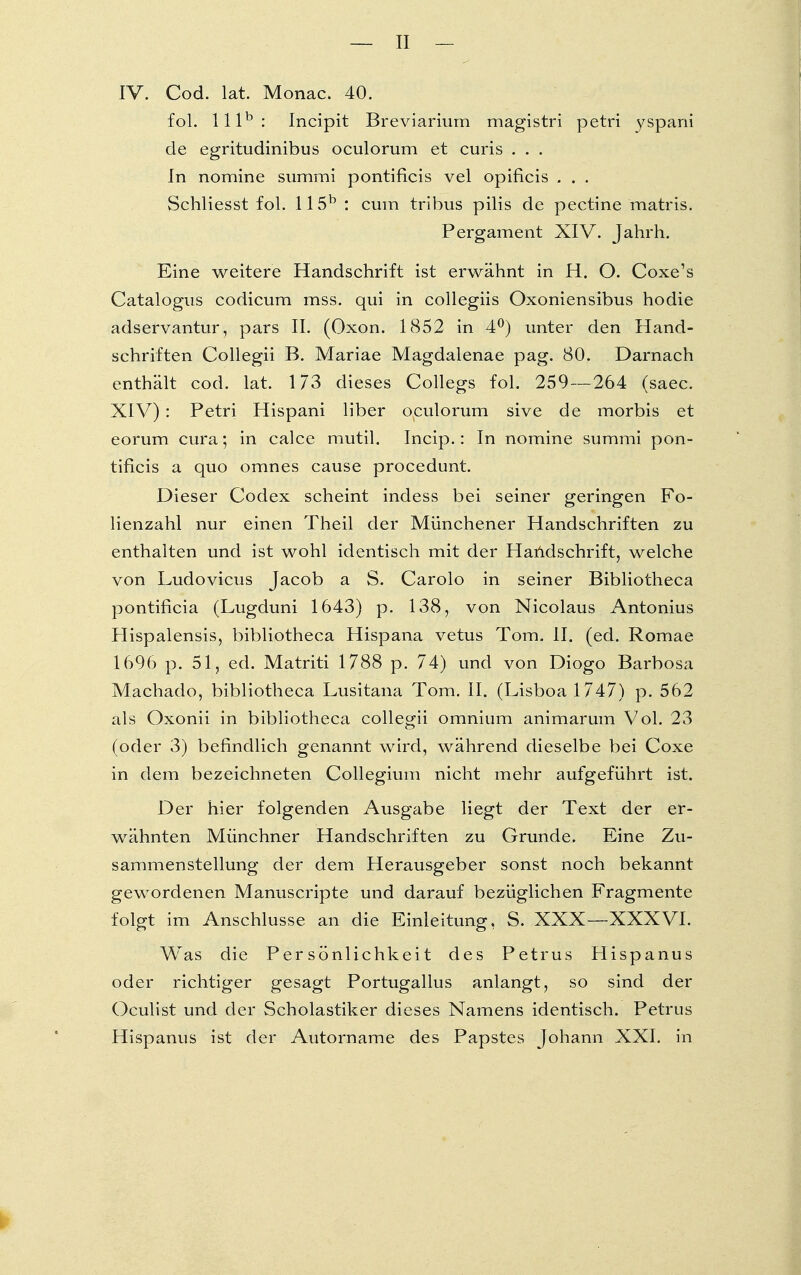 fol. lllb: Incipit Breviarium magistri petri yspani de egritudinibus oculorum et curis . . . In nomine summi pontificis vel opificis . . . Schliesst fol. 115b : cum tribus pilis de pectine matrls. Pergament XIV. Jahrh. Eine weitere Handschrift ist erwähnt in H. O. Coxe's Catalogus codicum mss. qui in collegiis Oxoniensibus hodie adservantur, pars II. (Oxon. 1852 in 4°) unter den Hand- schriften Collegii B. Mariae Magdalenae pag. 80. Darnach enthält cod. lat. 173 dieses Collegs fol. 259 — 264 (saec. XIV): Petri Hispani liber oculorum sive de morbis et eorum cura; in calce mutil. Incip.: In nomine summi pon- tificis a quo omnes cause procedunt. Dieser Codex scheint indess bei seiner geringen Fo- lienzahl nur einen Theil der Münchener Handschriften zu enthalten und ist wohl identisch mit der Handschrift, welche von Ludovicus Jacob a S. Carolo in seiner Bibliotheca pontificia (Lugduni 1643) p. 138, von Nicolaus Antonius Hispalensis, bibliotheca Hispana vetus Tom. II. (ed. Romae 1696 p. 51, ed. Matriti 1788 p. 74) und von Diogo Barbosa Machado, bibliotheca Lusitana Tom. II. (Lisboa 1747) p. 562 als Oxonii in bibliotheca collegii omnium animarum Vol. 23 (oder 3) befindlich genannt wird, während dieselbe bei Coxe in dem bezeichneten Collegium nicht mehr aufgeführt ist. Der hier folgenden Ausgabe liegt der Text der er- wähnten Münchner Handschriften zu Grunde. Eine Zu- sammenstellung der dem Herausgeber sonst noch bekannt gewordenen Manuscripte und darauf bezüglichen Fragmente folgt im Anschlüsse an die Einleitung, S. XXX—XXXVI. Was die Persönlichkeit des Petrus Hispanus oder richtiger gesagt Portugallus anlangt, so sind der Oculist und der Scholastiker dieses Namens identisch. Petrus Hispanus ist der Autorname des Papstes Johann XXI. in