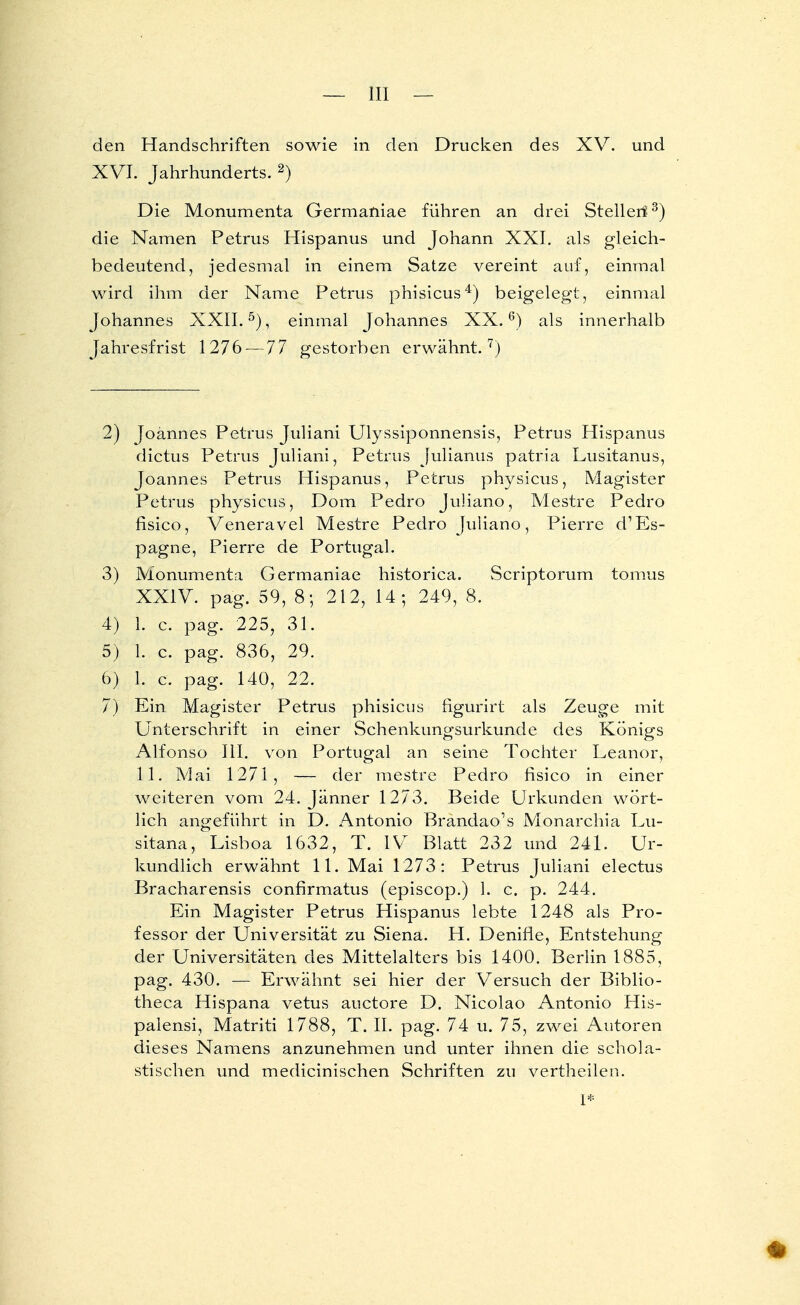 XVI. Jahrhunderts. 2) Die Monumenta Germaniae führen an drei Steiler!3) die Namen Petrus Hispanus und Johann XXI. als gleich- bedeutend, jedesmal in einem Satze vereint auf, einmal wird ihm der Name Petrus phisicus4) beigelegt, einmal Johannes XXII.5), einmal Johannes XX.6) als innerhalb Jahresfrist 1276 — 77 gestorben erwähnt.7) 2) Joannes Petrus Juliani Ulyssiponnensis, Petrus Hispanus dictus Petrus Juliani, Petrus Julianus patria Lusitanus, Joannes Petrus Hispanus, Petrus physicus, Magister Petrus physicus, Dom Pedro Juliane, Mestre Pedro fisico, Veneravel Mestre Pedro Juliano, Pierre d'Es- pagne, Pierre de Portugal. 3) Monumenta Germaniae historica. Scriptorum tomus XXIV. pag. 59, 8; 212, 14; 249, 8. 4) 1. c. pag. 225, 31. 5) 1. c. pag. 836, 29. 6) 1. c. pag. 140, 22. 7) Ein Magister Petrus phisicus figurirt als Zeuge mit Unterschrift in einer Schenkungsurkunde des Königs Alfonso III. von Portugal an seine Tochter Leanor, 11. Mai 1271, — der mestre Pedro fisico in einer weiteren vom 24. Jänner 1273. Beide Urkunden wört- lich angeführt in D. Antonio Brandao's Monarchia Lu- sitana, Lisboa 1632, T. IV Blatt 232 und 241. Ur- kundlich erwähnt 11. Mai 1273: Petrus Juliani electus Bracharensis confirmatus (episcop.) 1. c. p. 244. Ein Magister Petrus Hispanus lebte 1248 als Pro- fessor der Universität zu Siena. H. Denifle, Entstehung der Universitäten des Mittelalters bis 1400. Berlin 1885, pag. 430. — Erwähnt sei hier der Versuch der Biblio- theca Hispana vetus auetore D. Nicoiao Antonio His- palensi, Matriti 1788, T. II. pag. 74 u. 75, zwei Autoren dieses Namens anzunehmen und unter ihnen die schola- stischen und medicinischen Schriften zu vertheilen.