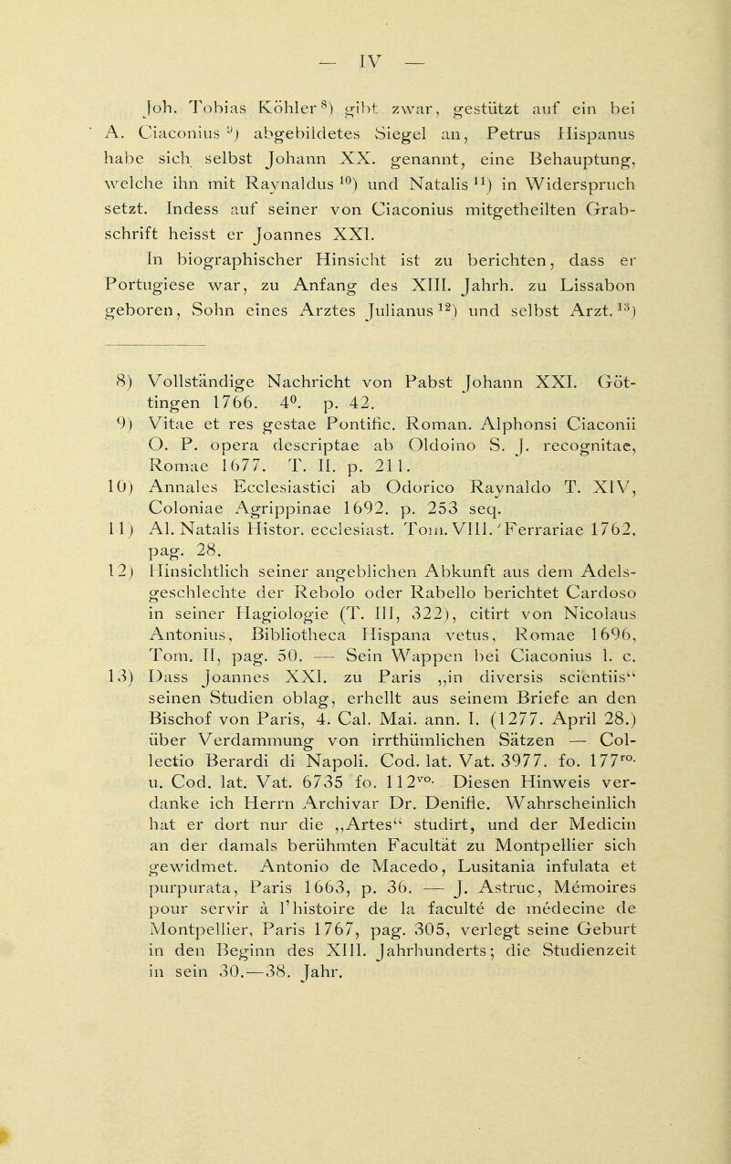 Job. Tobias Köhler8) gibt zwar, gestützt auf ein bei A. Ciaconius ,J) abgebildetes Siegel an, Petrus Hispanus habe sich selbst Johann XX. genannt, eine Behauptung, welche ihn mit Raynaldus 10) und Natalis n) in Widerspruch setzt. Indess auf seiner von Ciaconius mitgetheilten Grab- schrift heisst er Joannes XXI. In biographischer Hinsicht ist zu berichten, dass er Portugiese war, zu Anfang des XIII. Jahrh. zu Lissabon geboren, Sohn eines Arztes Julianus12) und selbst Arzt,18) 8) Vollständige Nachricht von Pabst Johann XXI. Göt- tingen 1766. 4°. p. 42. 9) Vitae et res gestae Pontific. Roman. Alphonsi Ciaconii O. P. opera descriptae ab Oldoino S. J. recognitae, Romae 1677. T. II. p. 211. lö) Annales Ecclesiastici ab Odorico Raynaldo T. XIV, Coloniae Agrippinae 1692. p. 253 seq. 11) AI. Natalis Histor. ecclesiast. Tom. VIII.'Ferrariae 1762. pag. 28. 12) Hinsichtlich seiner angeblichen Abkunft aus dem Adels- geschlechte der Rebolo oder Rabello berichtet Cardoso in seiner Hagiologie (T. III, 322), citirt von Nicolaus Antonius, ßibliotheca Hispana vetus, Romae 1696, Tom. II, pag. 50. — Sein Wappen bei Ciaconius 1. c. 13) Dass Joannes XXI. zu Paris ,,in diversis scientiis seinen Studien oblag, erhellt aus seinem Briefe an den Bischof von Paris, 4. Cal. Mai. ann. I. (1277. April 28.) über Verdammung von irrthümlichen Sätzen — Col- lectio Berardi di Napoli. Cod. lat. Vat. 3977. fo. 177ro- u. Cod. lat. Vat. 6735 fo. 112vo- Diesen Hinweis ver- danke ich Herrn Archivar Dr. Denifie. Wahrscheinlich hat er dort nur die ,,Artesu studirt, und der Medicin an der damals berühmten Facultät zu Montpellier sich gewidmet. Antonio de Macedo, Lusitania infulata et purpurata, Paris 1663, p. 36. — J. Astr-uc, Memoires pour servir ä l'histoire de la faculte de medecine de Montpellier, Paris 1767, pag. 305, verlegt seine Geburt in den Beginn des XIII. Jahrhunderts; die Studienzeit in sein 30. — 38. Jahr.