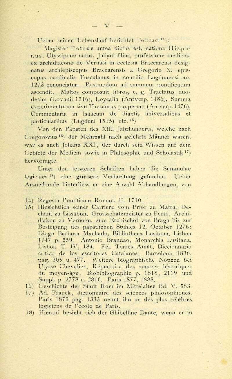 Üeber seinen Lebenslauf berichtet Pötthast14): Magister Petrus antea dictus est, natione Hispa- nus, Ulyssipone natus, Juliani filius, professione medicus, ex archidiacono de Vernusi in ecelesia Braccarensi desig- natus archiepiscopus Braccarensis a Gregorio X. epis- copus cardinalis Tusculanus in concilio Lugdunensi ao. 1273 renunciatur. Postmodum ad sutnmum pontificatum ascendit. Multos composuit libros, e. g. Tractatus duo- deeim (Lovanii 1516), Loycalia (Antverp. 1486), Summa experimentorum sive Thesaurus pauperum (Antverp. 1476), Commentaria in Isaacum de diaetis universalibus ei particularibus (Lugduni 1515) etc. 15) Von den Päpsten des XIII. Jahrhunderts, welche nach Gregorovius 16) der Mehrzahl nach gelehrte Männer waren, war es auch Johann XXL, der durch sein Wissen auf dem Gebiete der Medicin sowie in Philosophie und vScholastik17) hervorragte. Unter den letzteren vSchriften haben die Summulae logicales 18j eine grössere Verbreitung gefunden. Ueber Arzneikunde hinterliess er eine Anzahl Abhandlungen, von 14) Regesta Pontificum Roman. II. 1710. 15) Hinsichtlich seiner Carriere vom Prior zu Mafra, De- chant zu Lissabon, Grossschatzmeister zu Porto, Archi- diakon zu Vernoim, zum Erzbischof von Braga bis zur Besteigung des päpstlichen Stuhles 12. October 1276: Diogo Barbosa Machado, Bibliotheca Lusitana, Lisboa 1747 p. 559. Antonio Brandao, Monarchia Lusitana, Lisboa T. IV, 184. Fei. Torres Amät, Diccionnario critico de los escritores Catalanes, Barcelona 1836, pag. 305 u. 477. Weitere biographische Notizen bei Ulysse Chevalier, Repertoire des sources historiques du moyen-äge, Biobibliographie p. 1818, 2119 und Suppl. p. 2778 u. 2816. Paris 1877, 1888. 16) Geschichte der Stadt Rom im Mittelalter Bd. V. 583. 17) Ad. Franck, dictionnaire des sciences philosophiques. Paris 1875 pag. 1333 nennt ihn un des plus celebres logiciens de l'ecole de Paris. 18) Hierauf bezieht sich der Ghibelline Dante, wenn er in