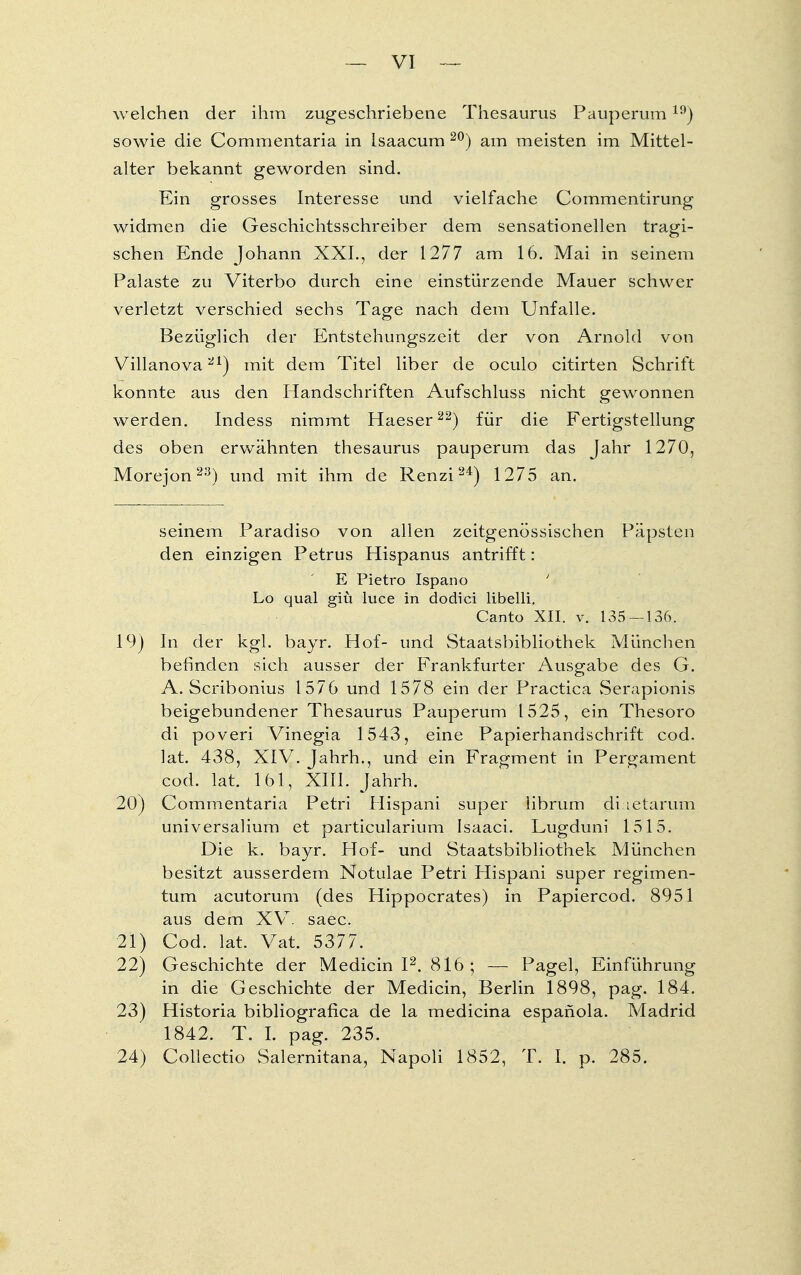 welchen der ihm zugeschriebene Thesaurus Pauperum19) sowie die Commentaria in Isaacum 20) am meisten im Mittel- alter bekannt geworden sind. Ein grosses Interesse und vielfache Commentirung widmen die Geschichtsschreiber dem sensationellen tragi- schen Ende Johann XXL, der 1277 am 16. Mai in seinem Palaste zu Viterbo durch eine einstürzende Mauer schwer verletzt verschied sechs Tage nach dem Unfälle. Bezüglich der Entstehungszeit der von Arnold von Villanova21) mit dem Titel liber de oculo citirten Schrift konnte aus den Handschriften Aufschluss nicht gewonnen werden. Indess nimmt Haeser22) für die Fertigstellung des oben erwähnten thesaurus pauperum das Jahr 1270, Morejon23) und mit ihm de Renzi24) 1275 an. seinem Paradiso von allen zeitgenössischen Päpsten den einzigen Petrus Hispanus antrifft: E Pietro Ispano ' Lo qual giü luce in dodici libelli. Canto XII. v. 135 — 136. 19) In der kgl. bayr. Hof- und Staatsbibliothek München befinden sich ausser der Frankfurter Ausgabe des G. A. Scribonius 1576 und 1578 ein der Practica Serapionis beigebundener Thesaurus Pauperum 1525, ein Thesoro di poveri Vinegia 1543, eine Papierhandschrift cod. lat. 438, XIV. Jahrh., und ein Fragment in Pergament cod. lat. 161, XIII. Jahrh. 20) Commentaria Petri Hispani super librum di letarum universalium et particularium Isaaci. Lugduni 1515. Die k. bayr. Hof- und Staatsbibliothek München besitzt ausserdem Notulae Petri Hispani super regimen- tum acutorum (des Hippocrates) in Papiercod. 8951 aus dem XVT. saec. 21) Cod. lat. Vat. 5377. 22) Geschichte der Medicin I2. 816; — Pagel, Einführung in die Geschichte der Medicin, Berlin 1898, pag. 184. 23) Historia bibliografica de la medicina espafiola. Madrid 1842. T. I. pag. 235. 24) Collectio Salernitana, Napoli 1852, T. I. p. 285.