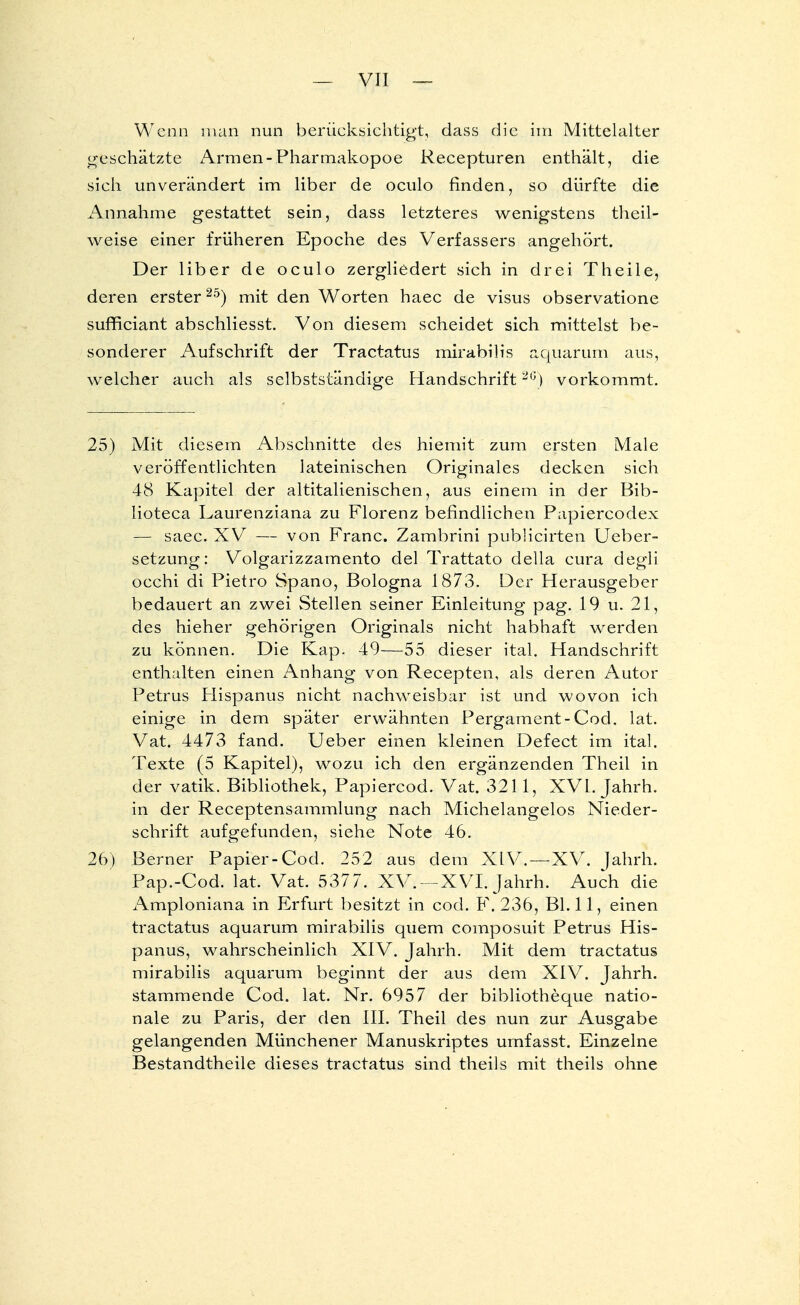 Wenn man nun berücksichtigt, dass die im Mittelalter geschätzte Armen-Pharmakopoe Recepturen enthält, die sich unverändert im Uber de oculo finden, so dürfte die Annahme gestattet sein, dass letzteres wenigstens theil- weise einer früheren Epoche des Verfassers angehört. Der liber de oculo zergliedert sich in drei Theile, deren erster25) mit den Worten haec de visus observatione sufficiant abschliesst. Von diesem scheidet sich mittelst be- sonderer Aufschrift der Tractatus mirabilis aquarum aus, welcher auch als selbstständige Handschrift26) vorkommt. 25) Mit diesem Abschnitte des hiemit zum ersten Male veröffentlichten lateinischen Originales decken sich 48 Kapitel der altitalienischen, aus einem in der Bib- Iioteca Laurenziana zu Florenz befindlichen Papiercodex — saec. XV — von Franc. Zambrini pubücirten Ueber- setzung: Volgarizzamento del Trattato della cura degli occhi di Pietro Spano, Bologna 1873. Der Herausgeber bedauert an zwei Stellen seiner Einleitung pag. 19 u. 21, des hieher gehörigen Originals nicht habhaft werden zu können. Die Kap. 49—55 dieser ital. Handschrift enthalten einen Anhang von Recepten, als deren Autor Petrus Hispanus nicht nachweisbar ist und wovon ich einige in dem später erwähnten Pergament-Cod. lat. Vat. 4473 fand. Ueber einen kleinen Defect im ital. Texte (5 Kapitel), wozu ich den ergänzenden Theil in der vatik. Bibliothek, Papiercod. Vat. 3211, XVI. Jahrh. in der Receptensammlung nach Michelangelos Nieder- schrift aufgefunden, siehe Note 46. 26) Berner Papier-Cod. 252 aus dem XIV.—XV. Jahrh. Pap.-Cod. lat. Vat. 5377. XV. — XVI. Jahrh. Auch die Amploniana in Erfurt besitzt in cod. F. 236, Bl. 11, einen tractatus aquarum mirabilis quem composuit Petrus His- panus, wahrscheinlich XIV. Jahrh. Mit dem tractatus mirabilis aquarum beginnt der aus dem XIV. Jahrh. stammende Cod. lat. Nr. 6957 der bibliotheque natio- nale zu Paris, der den III. Theil des nun zur Ausgabe gelangenden Münchener Manuskriptes urnfasst. Einzelne Bestandtheile dieses tractatus sind theils mit theils ohne
