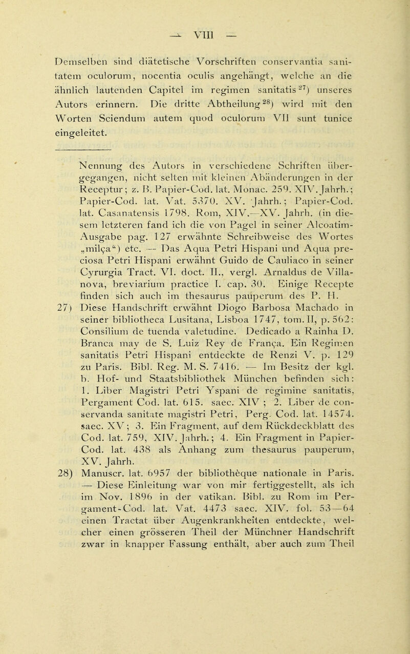 Demselben sind diätetische Vorschriften conservantia Sani- tätern oculorum, nocentia oculis angehängt, welche an die ähnlich lautenden Capitel im regimen sanitatis21) unseres Autors erinnern. Die dritte Abtheilung28) wird mit den Worten Sciendum autem quod oculorum VII sunt tunice eingeleitet. Nennung des Autors in verschiedene Schriften über- gegangen, nicht selten mit kleinen Abänderungen in der Receptur; z. B. Papier-Cod. lat. Monac. 259. XIV. Jahrh.; Papier-Cod. lat. Vat. 5.370. XV. Jahrh.; Papier-Cod. lat. Casanatensis 1798. Rom, XIV.—XV. Jahrh. (in die- sem letzteren fand ich die von Pag;el in seiner Alcoatim- Ausgabe pag. 127 erwähnte Schreibweise des Wortes „milca) etc. — Das Aqua Petri Hispani und Aqua pre- ciosa Petri Hispani erwähnt Guido de Cauliaco in seiner Cyrurgia Tract. VI. doct. II., vergl. Arnaldus de Villa- nova, breviarium practice I. cap. 30. Einige Recepte finden sich auch im thesaurus pauperunl des P. FI. 27) Diese Handschrift erwähnt Diogo Barbosa Machado in seiner bibliotheca Lusitana, Lisboa 1747, tom.II, p. 562: Consilium de tuenda valetudine. Dedicado a Rainha D. Branca mäy de S. Luiz Rey de Franca. Ein Regimen sanitatis Petri Hispani entdeckte de Renzi V. p. 129 zu Paris. Bibl. Reg. M. S. 7416. — Im Besitz der kgl. b, Hof- und Staatsbibliothek München befinden sich: 1. Liber Magistri Petri Yspani de regimine sanitatis, Pergament Cod. lat. 615. saec. XIV ; 2. Liber de con- servanda sanitate magistri Petri, Perg. Cod. lat. 14574. saec. XV; 3. Ein Fragment, auf dem Rückdeckblatt des Cod. lat. 759, XIV. Jahrh.; 4, Ein Fragment in Papier- Cod. lat. 438 als Anhang zum thesaurus pauperum, XV. Jahrh. 28) Manuscr. lat. 6957 der bibliotheque nationale in Paris. — Diese Einleitung war von mir fertiggestellt, als ich im Nov. 1896 in der Vatikan. Bibl. zu Rom im Per- gament-Cod. lat. Vat. 4473 saec. XIV. fol. 53 — 64 einen Tractat über Augenkrankheiten entdeckte, wel- cher einen grösseren Theil der Münchner Handschrift zwar in knapper Fassung enthält, aber auch zum Theil