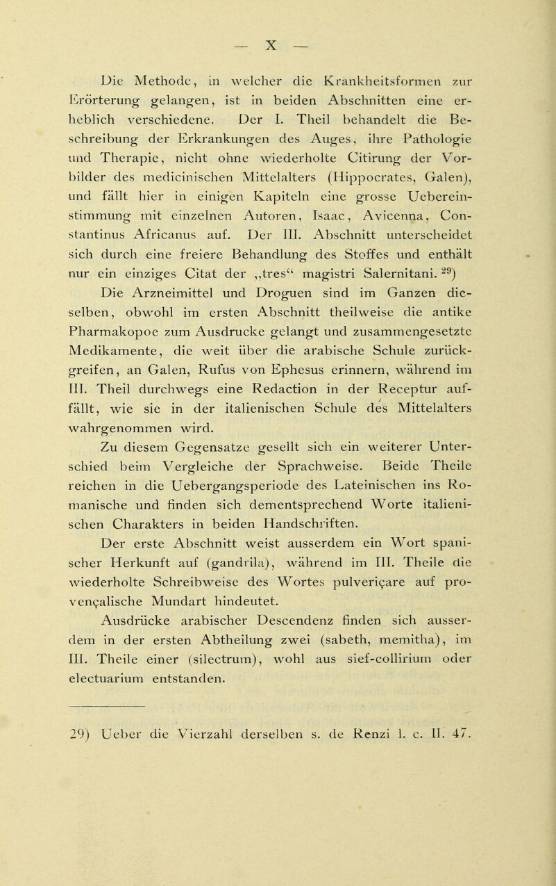 Die Methode, in welcher die Krankheitsformen zur Erörterung gelangen, ist in beiden Abschnitten eine er- heblich verschiedene. Der I. Theil behandelt die Be- schreibung der Erkrankungen des Auges, ihre Pathologie und Therapie, nicht ohne wiederholte Citirung der Vor- bilder des medicinischen Mittelalters (Hippocrates, Galenj, und fällt hier in einigen Kapiteln eine grosse Ueberein- stimmung mit einzelnen Autoren, Isaac, Avicenna, Con- stantinus Africanus auf. Der III. Abschnitt unterscheidet sich durch eine freiere Behandlung des Stoffes und enthält nur ein einziges Citat der „tres magistri Salernitani. 29) Die Arzneimittel und Droguen sind im Ganzen die- selben, obwohl im ersten Abschnitt theilweise die antike Pharmakopoe zum Ausdrucke gelangt und zusammengesetzte Medikamente, die weit über die arabische Schule zurück- greifen, an Galen, Rufus von Ephesus erinnern, während im III. Theil durchwegs eine Redaction in der Receptur auf- fällt, wie sie in der italienischen Schule des Mittelalters wahrgenommen wird. Zu diesem Gegensatze gesellt sich ein weiterer Unter- schied beim Vergleiche der Sprachweise. Beide Theile reichen in die Uebergangsperiode des Lateinischen ins Ro- manische und finden sich dementsprechend Worte italieni- schen Charakters in beiden Handschriften. Der erste Abschnitt weist ausserdem ein Wort spani- scher Herkunft auf (gandrila), während im III. Theile die wiederholte Schreibweise des Wortes pulvericare auf pro- vencalische Mundart hindeutet. Ausdrücke arabischer Descendenz finden sich ausser- dem in der ersten Abtheilung zwei (sabeth, memitha), im III. Theile einer (silectrum), wohl aus sief-collirium oder electuarium entstanden. 29) Ueber die Vierzahl derselben s. de Renzi 1. c. II. 47.