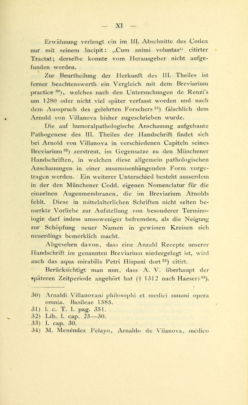 Erwähnung verlangt ein im III. Absehnittc des Codex nur mit seinem Incipit: „Cum animi voluntas citirter Tractat; derselbe konnte vom Herausgeber nicht aufge- funden werden. Zur Beurtheilung der Herkunft des III. Theiles ist ferner beachtenswerth ein Vergleich mit dem Breviarium practice30), welches nach den Untersuchungen de Renzi's um 1280 oder nicht viel später verfasst worden und nach dem Ausspruch des gelehrten Forschers31) fälschlich dem Arnold von Villanova bisher zugeschrieben wurde. Die auf humoralpathologische Anschauung aufgebaute Pathogenese des III. Theiles der Handschrift findet sich bei Arnold von Villanova in verschiedenen Capiteln seines Breviarium32) zerstreut, im Gegensatze zu den Münchener Handschriften, in welchen diese allgemein pathologischen Anschauungen in einer zusammenhängenden Form vorge- tragen werden. Ein weiterer Unterschied besteht ausserdem in der den Münchener Codd. eigenen Nomenclatur für die einzelnen Augenmembranen, die im Breviarium Arnolds fehlt. Diese in mittelalterlichen Schriften nicht selten be- merkte Vorliebe zur Aufstellung von besonderer Termino- logie darf indess umsoweniger befremden, als die Neigung zur Schöpfung neuer Namen in gewissen Kreisen sich neuerdings bemerklich macht. Abgesehen davon, dass eine Anzahl Recepte unserer Handschrift im genannten Breviarium niedergelegt ist, wird auch das aqua mirabilis Petri Hispani dort33) citirt. Berücksichtigt man nun, dass A. V. überhaupt der späteren Zeitperiode angehört hat (f 1312 nach Haeser)34). 30) Arnaldi Villanovani philosophi et medici summi opera omnia. Basileae 1585. 31) 1. c. T. I. pag. 351. 32) Lib. I. cap. 25—30. 33) I. cap. 30. 34) M. Menendez Pelayo, Arnaldo de Vilanova, medico