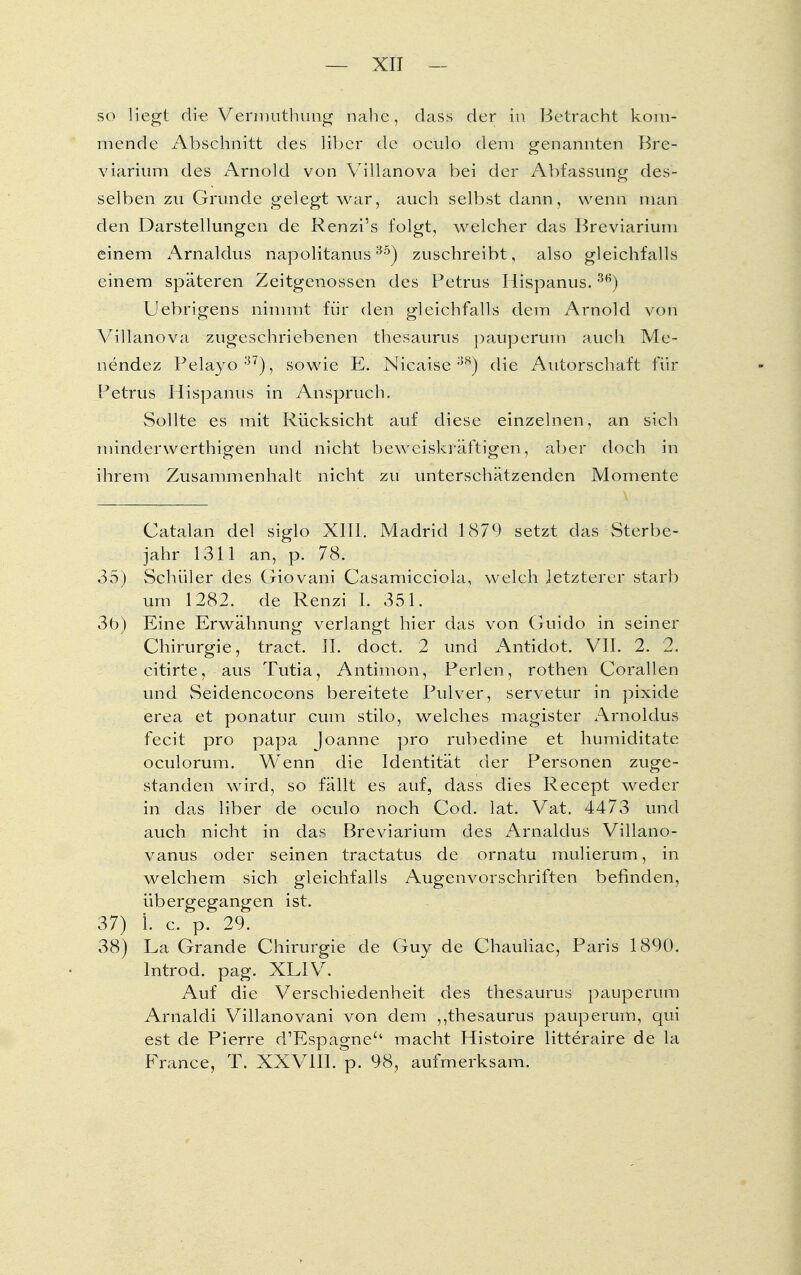 so liegt di-e Vermuthung nahe, dass der in Betracht kom- mende Abschnitt des über de ociilo dem genannten Bre- viarium des Arnold von Villanova bei der Abfassung des- selben zu Grunde gelegt war, auch selbst dann, wenn man den Darstellungen de Renzi's folgt, welcher das Breviarium einem Arnaldus napolitanus35) zuschreibt, also gleichfalls einem späteren Zeitgenossen des Petrus Hispanus.36) Uebrigens nimmt für den gleichfalls dem Arnold von Villanova zugeschriebenen thesaurus pauperum auch Me- nendez Felayo37), sowie E, Nicaise ;3S) die Autorschaft für Petrus Hispanus in Anspruch. Sollte es mit Rücksicht auf diese einzelnen, an sich minderwerthigen und nicht beweiskräftigen, aber doch in ihrem Zusammenhalt nicht zu unterschätzenden Momente Catalan del siglo XIII. Madrid 1879 setzt das Sterbe- jahr 1311 an, p. 78. 35) Schüler des Giovani Casamicciola, welch letzterer starb um 1282. de Renzi 1. 351. 3b) Eine Erwähnung verlangt hier das von Guido in seiner Chirurgie, tract. II. doct. 2 und Antidot. VII. 2. 2. citirte, aus Tutia, Antimon, Perlen, rothen Corallen und Seidencocons bereitete Pulver, servetur in pixide erea et ponatur cum stilo, welches magister Arnoldus fecit pro papa Joanne pro rubedine et humiditate oculorum. Wenn die Identität der Personen zuge- standen wird, so fällt es auf, dass dies Recept weder in das liber de oculo noch Cod. lat. Vat. 4473 und auch nicht in das Breviarium des Arnaldus Villano- vanus oder seinen tractatus de ornatu mulierum, in welchem sich gleichfalls Augenvorschriften befinden, übergegangen ist. 37) L c. p. 29. 38) La Grande Chirurgie de Guy de Chauliac, Paris 1890. lntrod. pag. XLIV. Auf die Verschiedenheit des thesaurus pauperum Arnaldi Villanovani von dem ,,thesaurus pauperum, qui est de Pierre d'Espagne'' macht Histoire litteraire de la France, T. XXVIII. p. 98, aufmerksam.