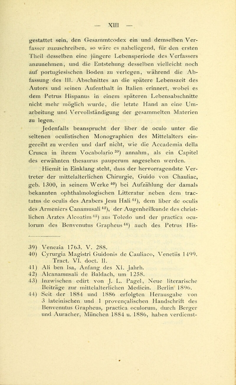 gestattet sein, den Gesammtcodex ein und demselben Ver- fasser zuzuschreiben, so wäre es naheliegend, für den ersten Theil desselben eine jüngere Lebensperiode des Verfassers anzunehmen, und die Entstehung desselben vielleicht noch auf portugiesischen Boden zu verlegen, während die Ab- fassung des III. Abschnittes an die spätere Lebenszeit des Autors und seinen Aufenthalt in Italien erinnert, wobei es dem Petrus Hispanus in einem späteren Lebensabschnitte nicht mehr möglich wurde, die letzte Hand an eine Um- arbeitung und Vervollständigung der gesammelten Materien zu legen. Jedenfalls beansprucht der liber de oculo unter die seltenen oculistischen Monographien des Mittelalters ein- gereiht zu werden und darf nicht, wie die Accademia della Crusca in ihrem Vocabolario39) annahm, als ein Capitel des erwähnten thesaurus pauperum angesehen werden. Hiemit in Einklang steht, dass der hervorragendste Ver- treter der mittelalterlichen Chirurgie, Guido von Chauliac, geb. 1300, in seinem Werke 40) bei Aufzählung der damals bekannten ophthalmologischen Litteratur neben dem trac- tatus de oculis des Arabers Jesu Hali 41), dem liber de oculis des Armeniers Canamusali42), der Augenheilkunde des christ- lichen Arztes Alcoatim43) aus Toledo und der practica ocu- lorum des Benvenutus Grapheus44) auch des Petrus His- 39) Venezia 1763. V. 288. 40) Cyrurgia Magistri Guidonis de Cauliaco, Venetiis 1499. Tract. VI. doct. IL 41) Ali ben Isa, Anfang des XL Jahrh. 42) Alcanamusali de Baldach, um 1258. 43) Inzwischen edirt von J. L. Pagel, Neue literarische Beiträge zur mittelalterlichen Medicin. Berlin 189b. 44) Seit der 1884 und 1886 erfolgten Herausgabe von 3 lateinischen und 1 provencalischen Handschrift des Benvenutus Grapheus, practica oculorum, durch Berger und Auracher, München 1884 u. 1886, haben verdienst-