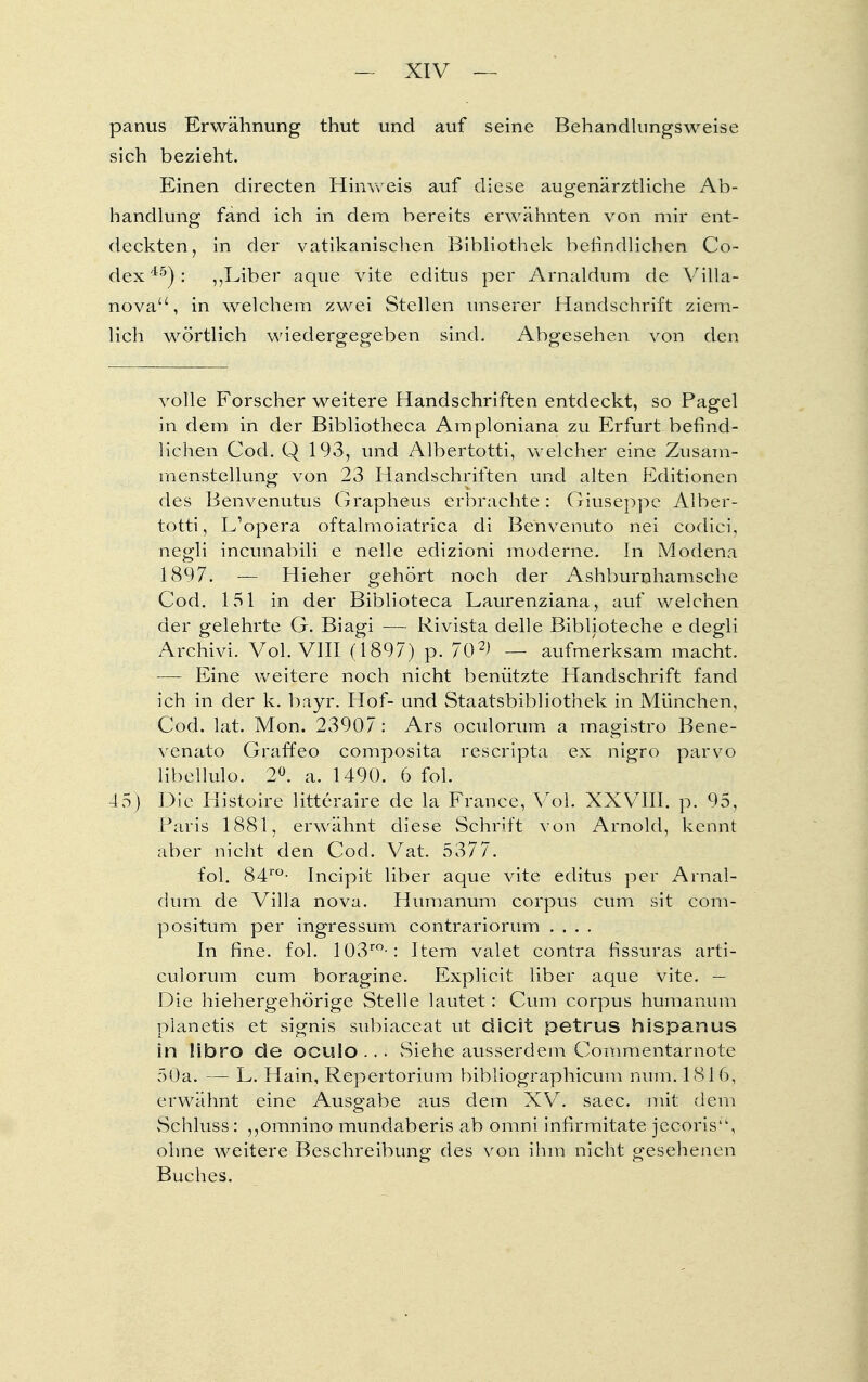 panus Erwähnung thut und auf seine Behandlungsweise sich bezieht. Einen directen Hinweis auf diese augenärztliche Ab- handlung fand ich in dem bereits erwähnten von mir ent- deckten, in der vatikanischen Bibliothek befindlichen Co- dex45): ,,Liber aque vite editus per Arnaldum de Villa- nova, in welchem zwei Stellen unserer Handschrift ziem- lich wörtlich wiedergegeben sind. Abgesehen von den volle Forscher weitere Handschriften entdeckt, so Pagel in dem in der Bibliotheca Amploniana zu Erfurt befind- lichen Cod. Q 193, und Albertotti, welcher eine Zusam- menstellung von 23 Handschriften und alten Editionen des Benvenutus Grapheus erbrachte: Giuseppe Alber- totti, L'opera oftalmoiatrica di Benvenuto nei codici, negli incunabiii e nelle edizioni moderne. In Modena 1897. — Hieher gehört noch der Ashburnhamsche Cod. 151 in der Biblioteca Laurenziana, auf welchen der gelehrte G. Biagi — Rivista delle Biblioteche e degli Archivi. Vol. VIII (1897) p. 702) — aufmerksam macht. — Eine weitere noch nicht benützte Handschrift fand ich in der k. bayr. Hof- und Staatsbibliothek in München, Cod. lat. Mon. 23907: Ars oculorum a magistro Bene- venato Graffeo composita rescripta ex nigro parvo libellulo. 2°. a. 1490. 6 fol. 45) Die Histoire litteraire de la France, Vol. XXVIII. p. 95, Paris 1881, erwähnt diese Schrift von Arnold, kennt aber nicht den Cod. Vat. 5377. fol. 84ro- Incipit liber aque vite editus per Arnal- dum de Villa nova. Humanuni corpus cum sit com- positum per ingressum contrariorum .... In fme. fol. 103ro-: Item valet contra fissuras arti- culorum cum boragine. Explicit liber aque vite. — Die hiehergehörige Stelle lautet: Cum corpus humanuni pianetis et signis subiaceat ut dicit petrus hispanus in übro de oculo ... vSiehe ausserdem Commentarnote 50a. — L. Hain, Repertorium bibliographicum num. 1816, erwähnt eine Ausgabe aus dem XV. saec. mit dem Schluss: ,,omnino mundaberis ab omni infirmitate jecoris'', ohne weitere Beschreibung des von ihm nicht gesehenen Buches.