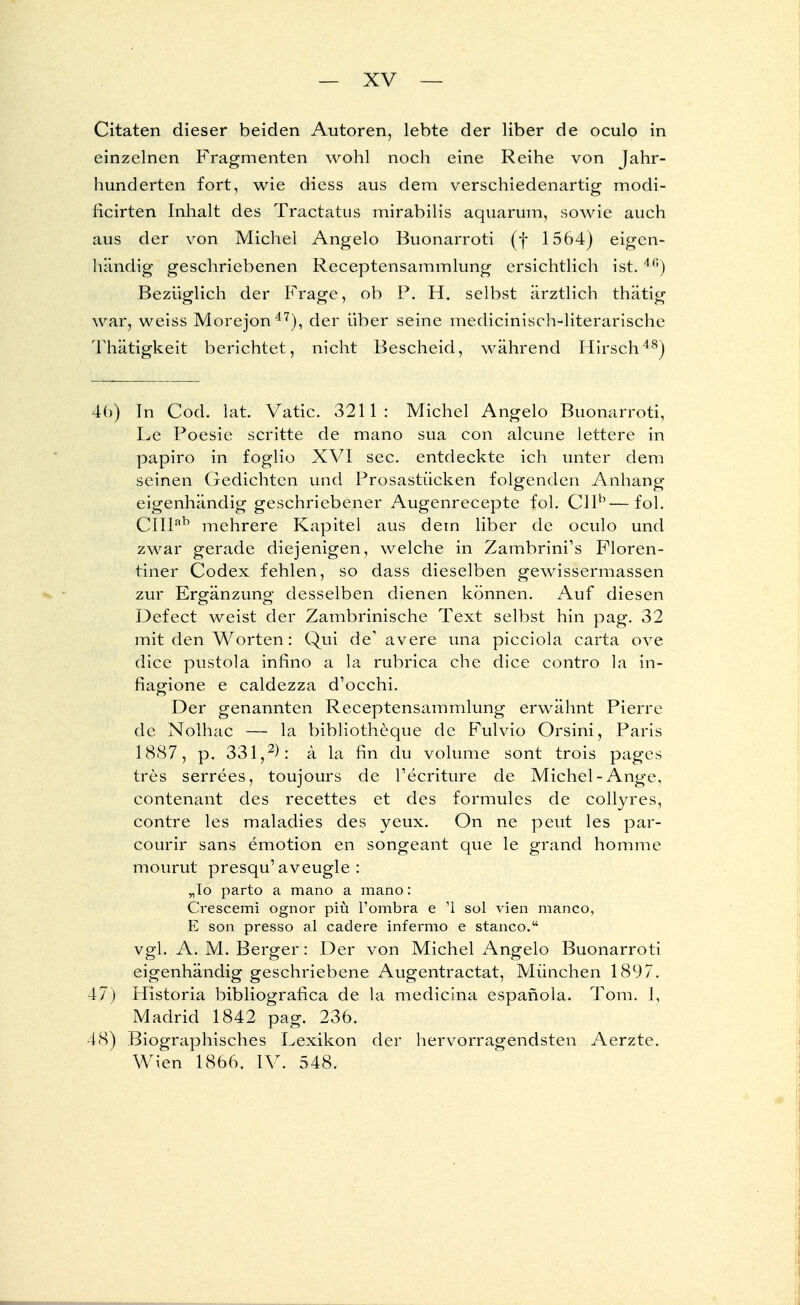 Citaten dieser beiden Autoren, lebte der liber de oculo in einzelnen Fragmenten wohl noch eine Reihe von Jahr- hunderten fort, wie diess aus dem verschiedenartig modi- licirten Inhalt des Tractatus mirabilis aquarum, sowie auch aus der von Michel Angelo Buonarroti (f 1564) eigen- händig geschriebenen Receptensammlung ersichtlich ist.4(;) Bezüglich der Frage, ob P. H. selbst ärztlich thätig war, weiss Morejon47), der über seine medicinisch-literarische Thätigkeit berichtet, nicht Bescheid, während Hirsch48) 46) In Cod. lat. Vatic. 3211: Michel Angelo Buonarroti, Le Poesie scritte de mano sua con alcune lettere in papiro in foglio XVI sec. entdeckte ich unter dem seinen Gedichten und Prosastücken folgenden Anhang eigenhändig geschriebener Augenrecepte fol. Cllb—fol. CIIIab mehrere Kapitel aus dem liber de oculo und zwar gerade diejenigen, welche in Zambrini's Floren- tiner Codex fehlen, so dass dieselben gewissermassen zur Ergänzung desselben dienen können. Auf diesen Defect weist der Zambrinische Text selbst hin pag. 32 mit den Worten: Qui de1 avere una picciola carta ove dice pustola infino a la rubrica che dice contro la in- fiagione e caldezza d'oechi. Der genannten Receptensammlung erwähnt Pierre de Nolhac — la bibliotheque de Fulvio Orsini, Paris 1887, p. 331,2): ä la fin du volume sont trois pages tres serrees, toujours de Tecriture de Michel-Ange, contenant des recettes et des formules de collyres, contre les maladies des yeux. On ne peut les par- courir sans emotion en songeant que le grand homme mourut presqu'aveugle : „To parto a mano a mano: Crescemi ognor piti l'ombra e '1 sol vien manco, E son presso al cadere infermo e stanco. vgl. A. M. Berger: Der von Michel Angelo Buonarroti eigenhändig geschriebene Augentractat, München 1897. 47) Historia bibliografica de la medicina espafiola. Tom. I, Madrid 1842 pag. 236. 18) Biographisches Lexikon der hervorragendsten Aerzte. Wien 1866. IV. 548.