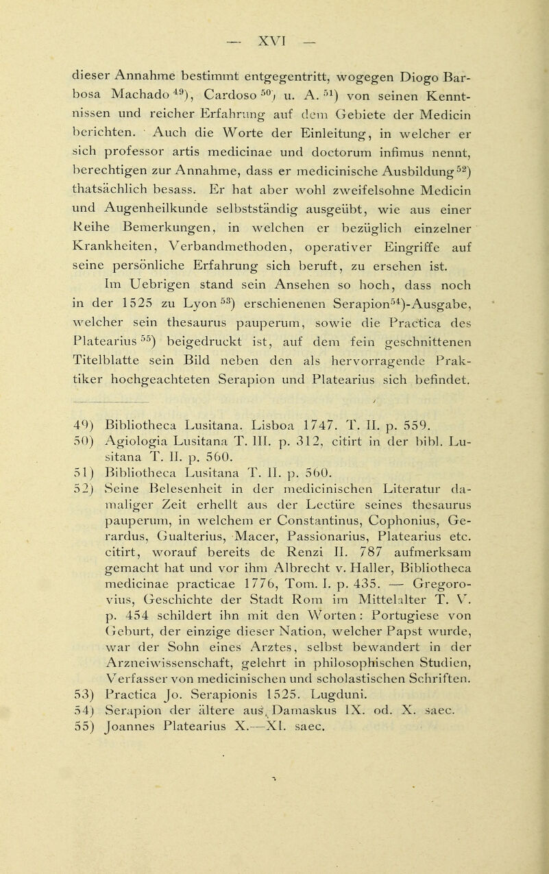 dieser Annahme bestimmt entgegentritt, wogegen Diogo Bar- bosa Machado49), Cardoso 50;, u. A. 51) von seinen Kennt- nissen und reicher Erfahrung auf dem Gebiete der Medicin berichten. • Auch die Worte der Einleitung, in welcher er sich professor artis medicinae und doctorum infimus nennt, berechtigen zur Annahme, dass er medicinische Ausbildung52) thatsächlich besass. Er hat aber wohl zweifelsohne Medicin und Augenheilkunde selbstständig ausgeübt, wie aus einer Reihe Bemerkungen, in welchen er bezüglich einzelner Krankheiten, Verbandmethoden, operativer Eingriffe auf seine persönliche Erfahrung sich beruft, zu ersehen ist. Im Uebrigen stand sein Ansehen so hoch, dass noch in der 1525 zu Lyon53) erschienenen Serapion54)-Ausgabe, welcher sein thesaurus pauperum, sowie die Practica des Platearius55) beigedruckt ist, auf dem fein geschnittenen Titelblatte sein Bild neben den als hervorragende Prak- tiker hochgeachteten Serapion und Platearius sich befindet. 49) Bibliotheca Lusitana. Lisboa 1747. T. II. p. 559. 50) Agiologia Lusitana T. III. p. 312, citirt in der bibl. Lu- sitana T. II. p. 560. 51) Bibliotheca Lusitana T. II. p. 560. 52) vSeine Belesenheit in der medicinischen Literatur da- maliger Zeit erhellt aus der Leetüre seines thesaurus pauperum, in welchem er Constantinus, Cophonius, Ge- rardus, Gualterius, Macer, Passionarius, Platearius etc. citirt, worauf bereits de Renzi II. 787 aufmerksam gemacht hat und vor ihm Albrecht v. Haller, Bibliotheca medicinae practicae 1776, Tom. I. p. 435. — Gregoro- vius, Geschichte der Stadt Rom im Mittelalter T. V. p. 454 schildert ihn mit den Worten: Portugiese von Geburt, der einzige dieser Nation, welcher Papst wurde, war der Sohn eines Arztes, selbst bewandert in der Arzneiwissenschaft, gelehrt in philosophischen Studien, Verfasser von medicinischen und scholastischen Schriften. 53) Practica Jo. Serapionis 1525. Lugduni. 54) Serapion der ältere aus, Damaskus IX. od. X. saec. 55) Joannes Platearius X.—XL saec.
