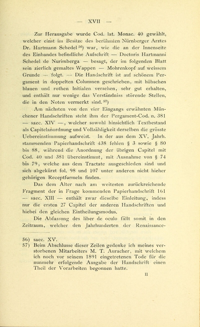 Zur Herausgabe wurde Cod. lat. Monac. 40 gewählt, welcher einst im Besitze des berühmten Nürnberger Arztes Dr. Hartmann Schedel 56) war, wie die an der Innenseite des Einbandes befindliche Aufschrift — Doctoris Hartmanni Schedel de Nurimberga — besagt, der im folgenden Blatt sein zierlich gemaltes Wappen — Mohrenkopf auf weissem Grunde — folgt. — Die Handschrift ist auf schönem Per- gament in doppelten Columnen geschrieben, mit hübschen blauen und rothen Initialen versehen, sehr gut erhalten, und enthält nur wenige das Verständniss störende Stellen, die in den Noten vermerkt sind.57) Am nächsten von den vier Eingangs erwähnten Mün- chener Handschriften steht ihm der Pergament-Cod. n. 381 — saec. XIV —, welcher sowohl hinsichtlich Textbestand als Capitelanordnung und Vollzähligkeit derselben die grösste Uebereinstimmung aufweist. In der aus dem XV. Jahrh. stammenden Papierhandschrift 438 fehlen § 3 sowie § 80 bis 88, während die Anordnung der übrigen Capitel mit Cod. 40 und 381 übereinstimmt, mit Ausnahme von § 74 bis 79, welche aus dem Tractate ausgeschieden sind und sich abgekürzt fol. 98 und 107 unter anderen nicht hieher gehörigen Receptformeln finden. Das dem Alter nach am weitesten zurückreichende Fragment der in Frage kommenden Papierhandschrift 161 — saec. XIII — enthält zwar dieselbe Einleitung, indess nur die ersten 27 Capitel der anderen Handschriften und hiebei den gleichen Eintheilungsmodus. Die Abfassung des liber de oculo fällt somit in den Zeitraum, welcher den Jahrhunderten der Renaissance- 56) saec. XV. 57) Beim Abschlüsse dieser Zeilen gedenke ich meines ver- storbenen Mitarbeiters M. T. Auracher, mit welchem ich noch vor seinem 1891 eingetretenen Tode für die nunmehr erfolgende Ausgabe der Handschrift einen Theil der Vorarbeiten begonnen hatte. II
