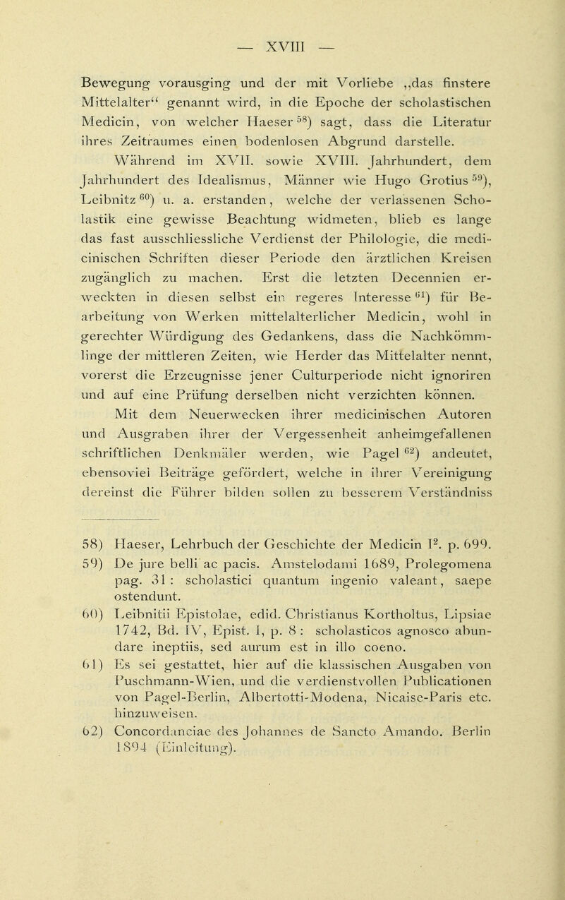 Bewegung vorausging und der mit Vorliebe „das finstere Mittelalter genannt wird, in die Epoche der scholastischen Medicin, von welcher Haeser58) sagt, dass die Literatur ihres Zeitraumes einen bodenlosen Abgrund darstelle. Während im XVII. sowie XVIII. Jahrhundert, dem Jahrhundert des Idealismus, Männer wie Hugo Grotius 59), Leibnitz60) u. a. erstanden, welche der verlassenen Scho- lastik eine gewisse Beachtung widmeten, blieb es lange das fast ausschliessliche Verdienst der Philologie, die medi- cinischen Schriften dieser Periode den ärztlichen Kreisen zugänglich zu machen. Erst die letzten Decennien er- weckten in diesen selbst ein regeres Interesseül) für Be- arbeitung von Werken mittelalterlicher Medicin, wohl in gerechter Würdigung des Gedankens, dass die Nachkömm- linge der mittleren Zeiten, wie Herder das Mittelalter nennt, vorerst die Erzeugnisse jener Culturperiode nicht ignoriren und auf eine Prüfung derselben nicht verzichten können. Mit dem Neuerwecken ihrer medicinischen Autoren und Ausgraben ihrer der Vergessenheit anheimgefallenen schriftlichen Denkmäler werden, wie Pagel 62) andeutet, ebensoviel Beiträge gefördert, welche in ihrer Vereinigung dereinst die Führer bilden sollen zu besserem Verständniss 58) Haeser, Lehrbuch der Geschichte der Medicin I2. p. 699. 59) De jure belli ac pacis. Amstelodami 1689, Prolegomena pag. 31 : scholastici quantum ingenio valeant, saepe ostendunt. 60) Leibnitii Epistolae, edid. Christianus Kortholtus, Lipsiae 1742, Bd. IV, Epist. I, p. 8 : scholasticos agnosco abun- dare ineptiis. sed aurum est in illo coeno. 61) Es sei gestattet, hier auf die klassischen Ausgaben von Puschmann-Wien, und die verdienstvollen Publicationen von Pagel-Berlin, Albertotti-Modena, Nicaise-Paris etc. hinzuweisen. 62) Concordanciae des Johannes de Sancto Amando. Berlin 1894 (Einleitung). 