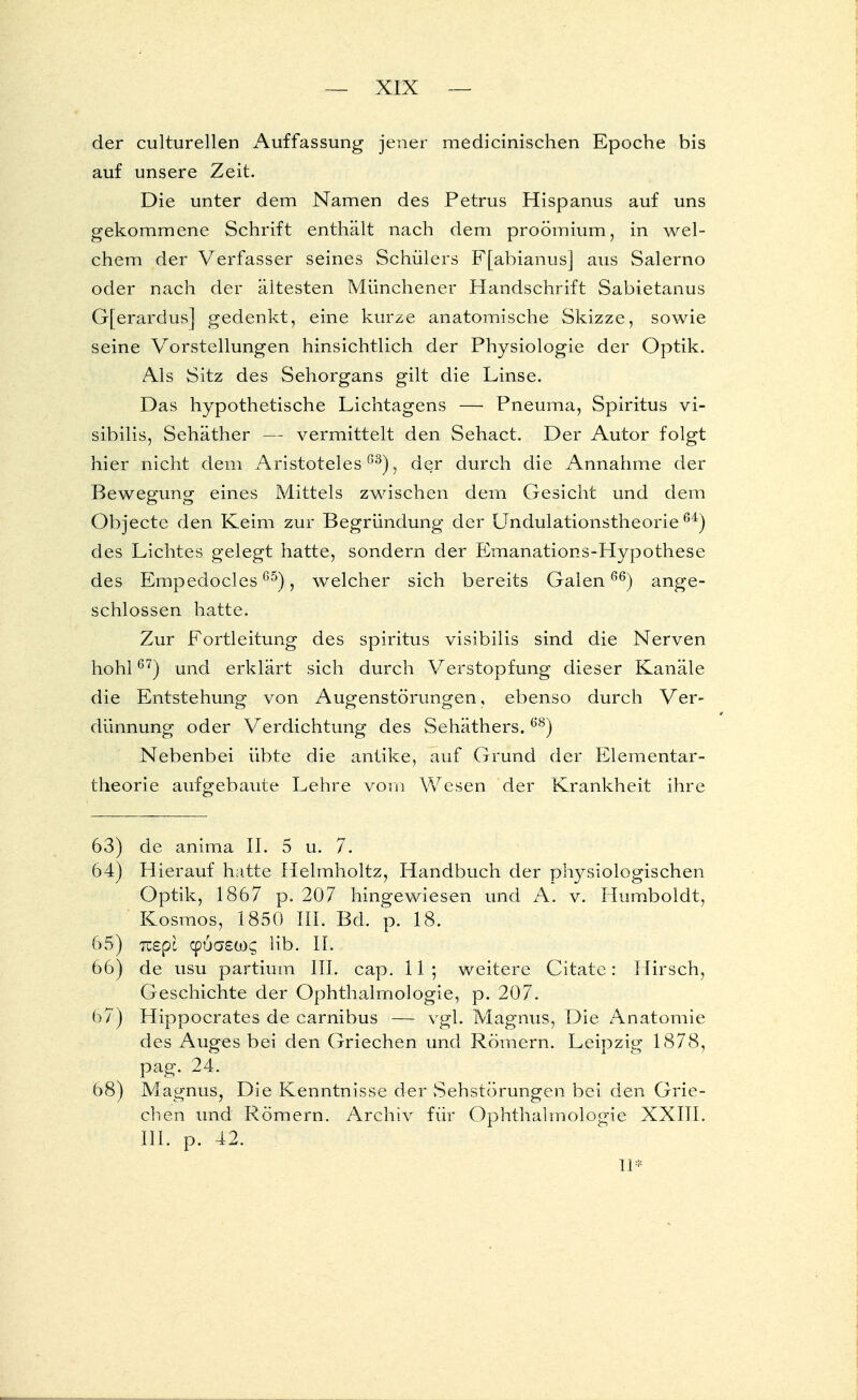 der culturellen Auffassung jener medicinischen Epoche bis auf unsere Zeit. Die unter dem Namen des Petrus Hispanus auf uns gekommene Schrift enthält nach dem proömium, in wel- chem der Verfasser seines Schülers F[abianus] aus Salerno oder nach der ältesten Münchener Handschrift Sabietanus G[erardus] gedenkt, eine kurze anatomische Skizze, sowie seine Vorstellungen hinsichtlich der Physiologie der Optik. Als Sitz des Sehorgans gilt die Linse. Das hypothetische Lichtagens — Pneuma, Spiritus vi- sibilis, Sehäther — vermittelt den Sehact. Der Autor folgt hier nicht dem Aristoteles03), der durch die Annahme der Bewegung eines Mittels zwischen dem Gesicht und dem Objecto den Keim zur Begründung der Undulationstheorie 64) des Lichtes gelegt hatte, sondern der Emanations-Hypothese des Empedocles65), welcher sich bereits Galen66) ange- schlossen hatte. Zur Fortleitung des spiritus visibilis sind die Nerven hohl67) und erklärt sich durch Verstopfung dieser Kanäle die Entstehung von Augenstörungen, ebenso durch Ver- dünnung oder Verdichtung des Sehäthers.68) Nebenbei übte die antike, auf Grund der Elementar- theorie aufgebaute Lehre vom Wesen der Krankheit ihre 63) de anima II. 5 u. 7. 64) Hierauf hatte Helmholtz, Handbuch der physiologischen Optik, 1867 p. 207 hingewiesen und A. v. Humboldt, Kosmos, 1850 III. Bd. p. 18. 65) Tzepl cpua£ü)£ Hb. IL 66) de usu partium III. cap. 11 ; weitere Citate: Hirsch, Geschichte der Ophthalmologie, p. 207. 67) Hippocrates de carnibus — vgl. Magnus, Die Anatomie des Auges bei den Griechen und Römern. Leipzig 1878, pag. 24. 68) Magnus, Die Kenntnisse der Sehstörungen bei den Grie- chen und Römern. Archiv für Ophthalmologie XXIII. III. p. 42. II*