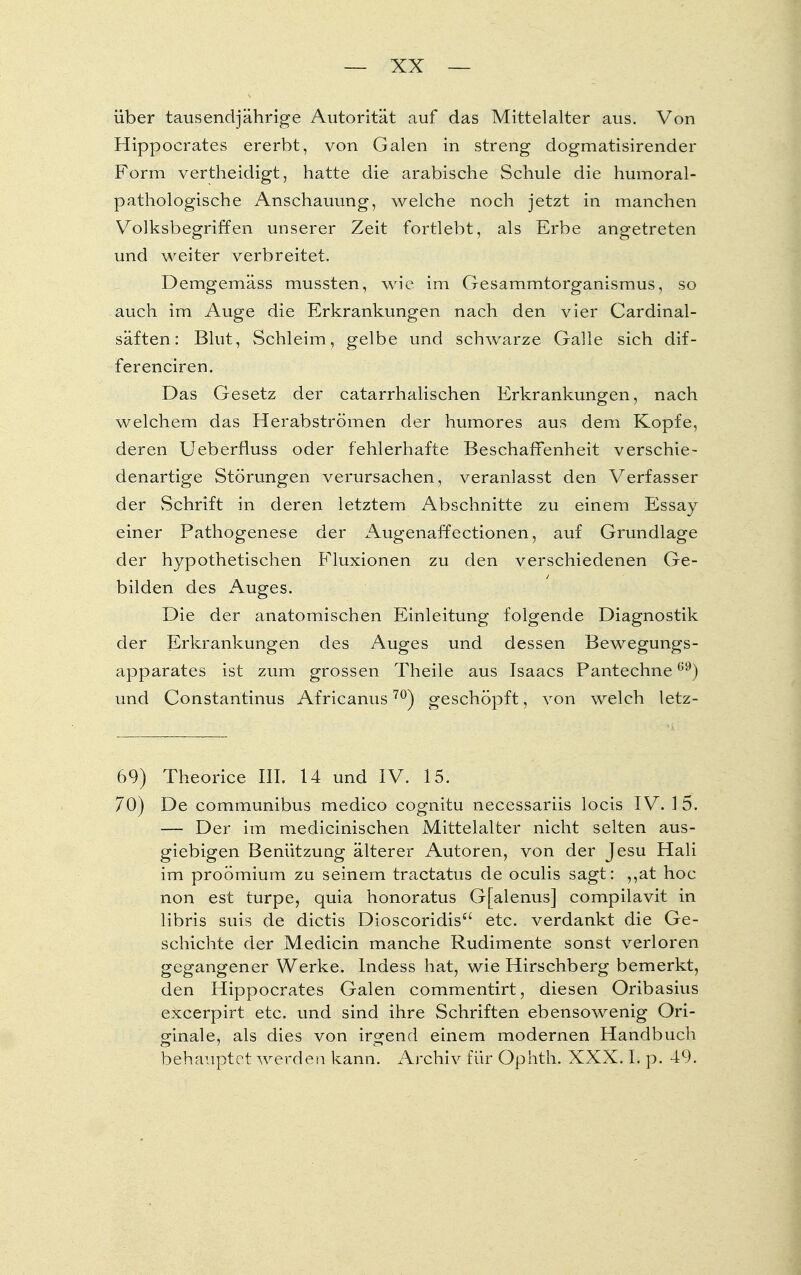 über tausendjährige Autorität auf das Mittelalter aus. Von Hippocrates ererbt, von Galen in streng dogmatisirender Form vertheidigt, hatte die arabische Schule die humoral- pathologische Anschauung, welche noch jetzt in manchen Volksbegriffen unserer Zeit fortlebt, als Erbe angetreten und weiter verbreitet. Demgemäss mussten, wie im Gesammtorganismus, so auch im Auge die Erkrankungen nach den vier Cardinal- säften: Blut, Schleim, gelbe und schwarze Galle sich dif- ferenciren. Das Gesetz der catarrhalischen Erkrankungen, nach welchem das Herabströmen der humores aus dem Kopfe, deren Ueberfluss oder fehlerhafte Beschaffenheit verschie- denartige Störungen verursachen, veranlasst den Verfasser der vSchrift in deren letztem Abschnitte zu einem Essay einer Pathogenese der Augenaffectionen, auf Grundlage der hypothetischen Fluxionen zu den verschiedenen Ge- bilden des Auges. Die der anatomischen Einleitung folgende Diagnostik der Erkrankungen des Auges und dessen Bewegungs- apparates ist zum grossen Theile aus Isaacs Pantechne69) und Constantinus Africanus70) geschöpft, von welch letz- 69) Theorice III. 14 und IV. 15. 70) De communibus medico cognitu necessariis locis IV. 15. — Der im medicinischen Mittelalter nicht selten aus- giebigen Benützung älterer Autoren, von der Jesu Hali im proömium zu seinem tractatus de oculis sagt: ,,at hoc non est turpe, quia honoratus Gfalenus] compilavit in libris suis de dictis Dioscoridis5' etc. verdankt die Ge- schichte der Medicin manche Rudimente sonst verloren gegangener Werke. Indess hat, wie Hirschberg bemerkt, den Hippocrates Galen commentirt, diesen Oribasius excerpirt etc. und sind ihre Schriften ebensowenig Ori- ginale, als dies von irgend einem modernen Handbuch behauptet werden kann. Archiv für Ophth. XXX. I. p. 49.