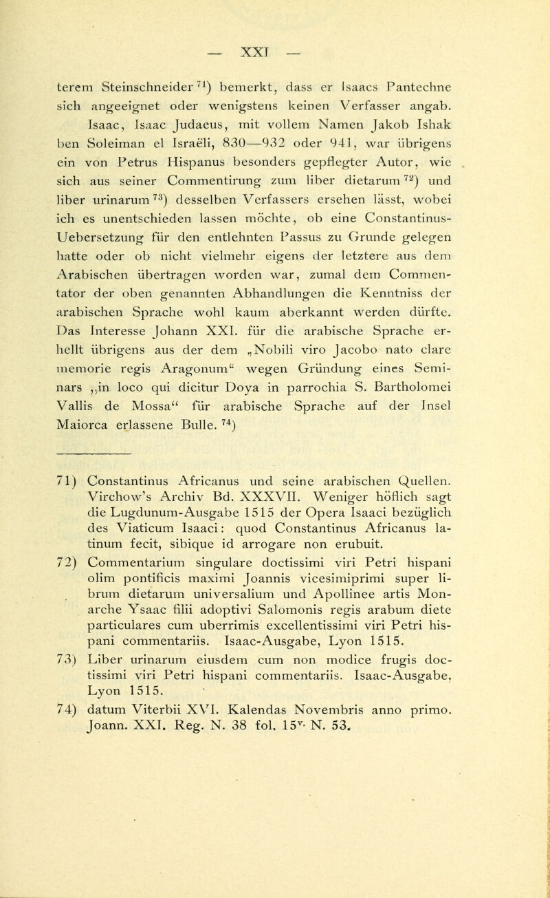 — XXI — terem Steinschneider71) bemerkt, dass er isaacs Pantechne sich angeeignet oder wenigstens keinen Verfasser angab. Isaac, Isaac Judaeus, mit vollem Namen Jakob Ishak ben Soleiman el Israeli, 830—932 oder 941, war übrigens ein von Petrus Hispanus besonders gepflegter Autor, wie sich aus seiner Commentirung zum über dietarum72) und liber urinarum73) desselben Verfassers ersehen lässt, wobei ich es unentschieden lassen möchte, ob eine Constantinus- Uebersetzung für den entlehnten Passus zu Grunde gelegen hatte oder ob nicht vielmehr eigens der letztere aus dem Arabischen übertragen worden war, zumal dem Commen- tator der oben genannten Abhandlungen die Kenntniss der arabischen Sprache wohl kaum aberkannt werden dürfte. Das Interesse Johann XXI. für die arabische Sprache er- hellt übrigens aus der dem ,,Nobili viro Jacobo nato clare memorie regis Aragonum wegen Gründung eines Semi- nars ,.in loco qui dicitur Doya in parrochia S. Bartholomei Vallis de Mossa für arabische Sprache auf der Insel Maiorca erlassene Bulle. 74) 71) Constantinus Africanus und seine arabischen Quellen. Virchow's Archiv Bd. XXXVII. Weniger höflich sagt die Lugdunum-Ausgabe 1515 der Opera Isaaci bezüglich des Viaticum Isaaci: quod Constantinus Africanus la- tinum fecit, sibique id arrogare non erubuit. 72) Commentarium singulare doctissimi viri Petri hispani olim pontificis maximi Joannis vicesimiprimi super li- brum dietarum universalium und Apollinee artis Mon- archie Ysaac filii adoptivi Salomonis regis arabum diete particulares cum uberrimis excellentissimi viri Petri his- pani commentariis. Isaac-Ausgabe, Lyon 1515. 73) Liber urinarum eiusdem cum non modice frugis doc- tissimi viri Petri hispani commentariis. Isaac-Ausgabe, Lyon 1515. 74) datum Viterbii XVI. Kalendas Novembris anno primo.