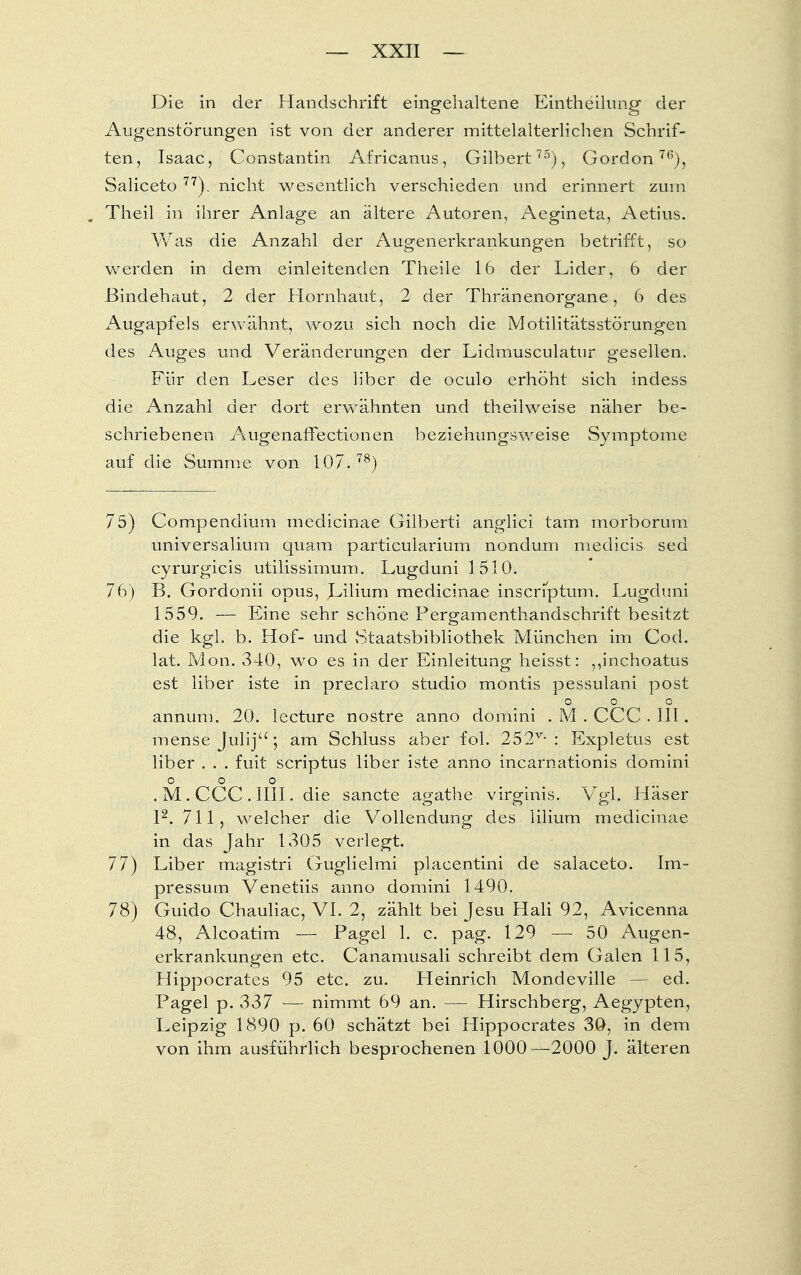 Die in der Handschrift eingehaltene Eintheilung der Augenstörungen ist von der anderer mittelalterlichen Schrif- ten, Isaac, ' Constantin Africanus, Gilbert75), Gordon76), Saliceto 77). nicht wesentlich verschieden und erinnert zum , Theil in ihrer Anlage an ältere Autoren, Aegineta, Aetius. Was die Anzahl der Augenerkrankungen betrifft, so werden in dem einleitenden Theile 16 der Lider, 6 der Bindehaut, 2 der Hornhaut, 2 der Thränenorgane, 6 des Augapfels erwähnt, wozu sich noch die Motilitätsstörungen des Auges und Veränderungen der Lidmusculatur gesellen. Für den Leser des über de oculo erhöht sich indess die Anzahl der dort erwähnten und theilweise näher be- schriebenen Augenaffectionen beziehungsweise vSymptome auf die Summe von 107.78) 75) Compendium medicinae Gilberti anglici tarn morborum universalium quam particuiarium nondum medicis sed cyrurgicis utilissimum. Lugduni 1510. 76) B. Gordonii opus, Lilium medicinae inscnptum. Lugduni 1559. — Eine sehr schöne Pergamenthandschrift besitzt die kgl. b. Hof- und Staatsbibliothek München im Cod. lat. Mon. 340, wo es in der Einleitung heisst: ,,inchoatus est liber iste in preclaro studio montis pessulani post 0 0 o annum. 20. lecture nostre anno domini . M . CCC . III. mense Julij ; am Schluss aber fol. 252v-: Expletus est liber . . . fuit scriptus liber iste anno incarnationis domini 0 0 0 . M . CCC . IUI. die sancte agathe virginis. Vgl. Häser l2. 711, welcher die Vollendung des lilium medicinae in das Jahr 1305 verlegt. 77) Liber magistri Guglielmi placentini de salaceto. Im- pressum Venetiis anno domini 1490. 78) Guido Chauliac, VI. 2, zählt bei Jesu Hali 92, Avicenna 48, Alcoatim — Pagel 1. c. pag. 129 — 50 Augen- erkrankungen etc. Canamusali schreibt dem Galen 115, Hippocrates 95 etc. zu. Heinrich Mondeville — ed. Pagel p. 337 — nimmt 69 an. — Hirschberg, Aegypten, Leipzig 1890 p. 60 schätzt bei Hippocrates 30, in dem von ihm ausführlich besprochenen 1000—2000 J. älteren