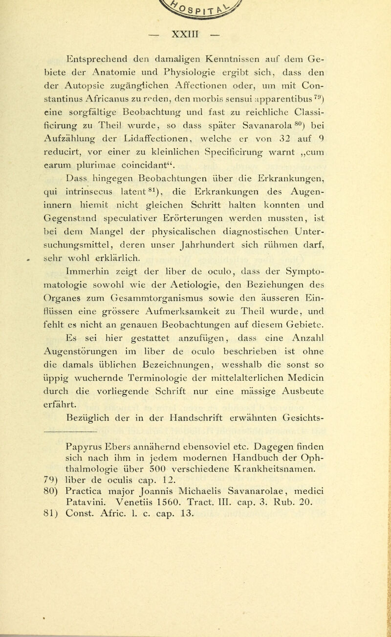 Entsprechend den damaligen Kenntnissen auf dem Ge- biete der Anatomie und Physiologie ergibt sich, dass den der Autopsie zugänglichen Affectionen oder, um mit Con- stantinus Africanus zu reden, den morbis sensui apparentibus 79) eine sorgfältige Beobachtung und fast zu reichliche Classi- flcirung zu Theil wurde, so dass später Savanarola80) bei Aufzählung der Lidaffectionen, welche er von 32 auf 9 reducirt, vor einer zu kleinlichen Specificirung warnt „cum earum plurimae coincidant. Dass hingegen Beobachtungen über die Erkrankungen, qui intrinsecus latent81), die Erkrankungen des Augen- innern hiemit nicht gleichen Schritt halten konnten und Gegenstand speculativer Erörterungen werden mussten, ist bei dem Mangel der physicalischen diagnostischen Unter- suchungsmittel, deren unser Jahrhundert sich rühmen darf, sehr wohl erklärlich. Immerhin zeigt der liber de oculo, dass der Sympto- matologie sowohl wie der Aetiologie, den Beziehungen des Organes zum Gesammtorganismus sowie den äusseren Ein- flüssen eine grössere Aufmerksamkeit zu Theil wurde, und fehlt es nicht an genauen Beobachtungen auf diesem Gebiete. Es sei hier gestattet anzufügen, dass eine Anzahl Augenstörungen im liber de oculo beschrieben ist ohne die damals üblichen Bezeichnungen, wesshalb die sonst so üppig wuchernde Terminologie der mittelalterlichen Medicin durch die vorliegende Schrift nur eine mässige Ausbeute erfährt. Bezüglich der in der Handschrift erwähnten Gesichts- Papyrus Ebers annähernd ebensoviel etc. Dagegen finden sich nach ihm in jedem modernen Handbuch der Oph- thalmologie über 500 verschiedene Krankheitsnamen. 79) liber de oculis cap. 12. 80) Practica major Joannis Michaelis Savanarolae, medici Patavini. Venetiis 1560. Tract. III. cap. 3. Rub. 20. 81) Const. Afric. 1. c. cap. 13.