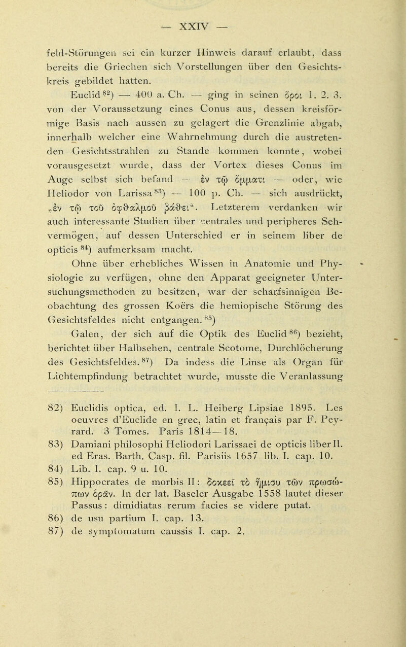 feld-Störungen sei ein kurzer Hinweis darauf erlaubt, dass bereits die Griechen sich Vorstellungen über den Gesichts- kreis gebildet hatten. Euclid 82) — 400 a. Ch. — g'mg m seinen opot 1. 2. 3. von der Voraussetzung eines Conus aus, dessen kreisför- mige Basis nach aussen zu gelagert die Grenzlinie abgab, innerhalb welcher eine Wahrnehmung durch die austreten- den Gesichtsstrahlen zu Stande kommen konnte, wobei vorausgesetzt wurde, dass der Vortex dieses Conus im Auge selbst sich befand — iv tw öjJLjJLaxi — oder, wie Heliodor von Larissa83) — 100 p. Ch. — sich ausdrückt, „iv Tto tou öcpxkxXjxou ßflcftei. Letzterem verdanken wir auch interessante Studien über centrales und peripheres Seh- vermögen, auf dessen Unterschied er in seinem liber de opticis 84) aufmerksam macht. Ohne über erhebliches Wissen in Anatomie und Phy- siologie zu verfügen, ohne den Apparat geeigneter Unter- suchungsmethoden zu besitzen, war der scharfsinnigen Be- obachtung des grossen Koers die hemiopische Störung des Gesichtsfeldes nicht entgangen.85) Galen, der sich auf die Optik des Euclid86) bezieht, berichtet über Halbsehen, centrale Scotome, Durchlöcherung des Gesichtsfeldes.87) Da indess die Linse als Organ für Lichtempfindung betrachtet wurde, musste die Veranlassung 82) Euclidis optica, ed. I. L. Heiberg Lipsiae 1895. Les oeuvres d'Euclide en grec, latin et francais par F. Pey- rard. 3 Tomes. Paris 1814—18. 83) Damiani philosophi Heliodori Larissaei de opticis liber II. ed Eras. Barth. Casp. fil. Parisiis 1657 lib. I. cap. 10. 84) Lib. I. cap. 9 u. 10. 85) Hippocrates de morbis II: oovxei zb yjpuau xwv Tüpwato- tcwv opav- In der lat. Baseler Ausgabe 1558 lautet dieser Passus : dimidiatas rerum facies se videre putat. 86) de usu partium I. cap. 13. 87) de symptomatum caussis I. cap. 2.