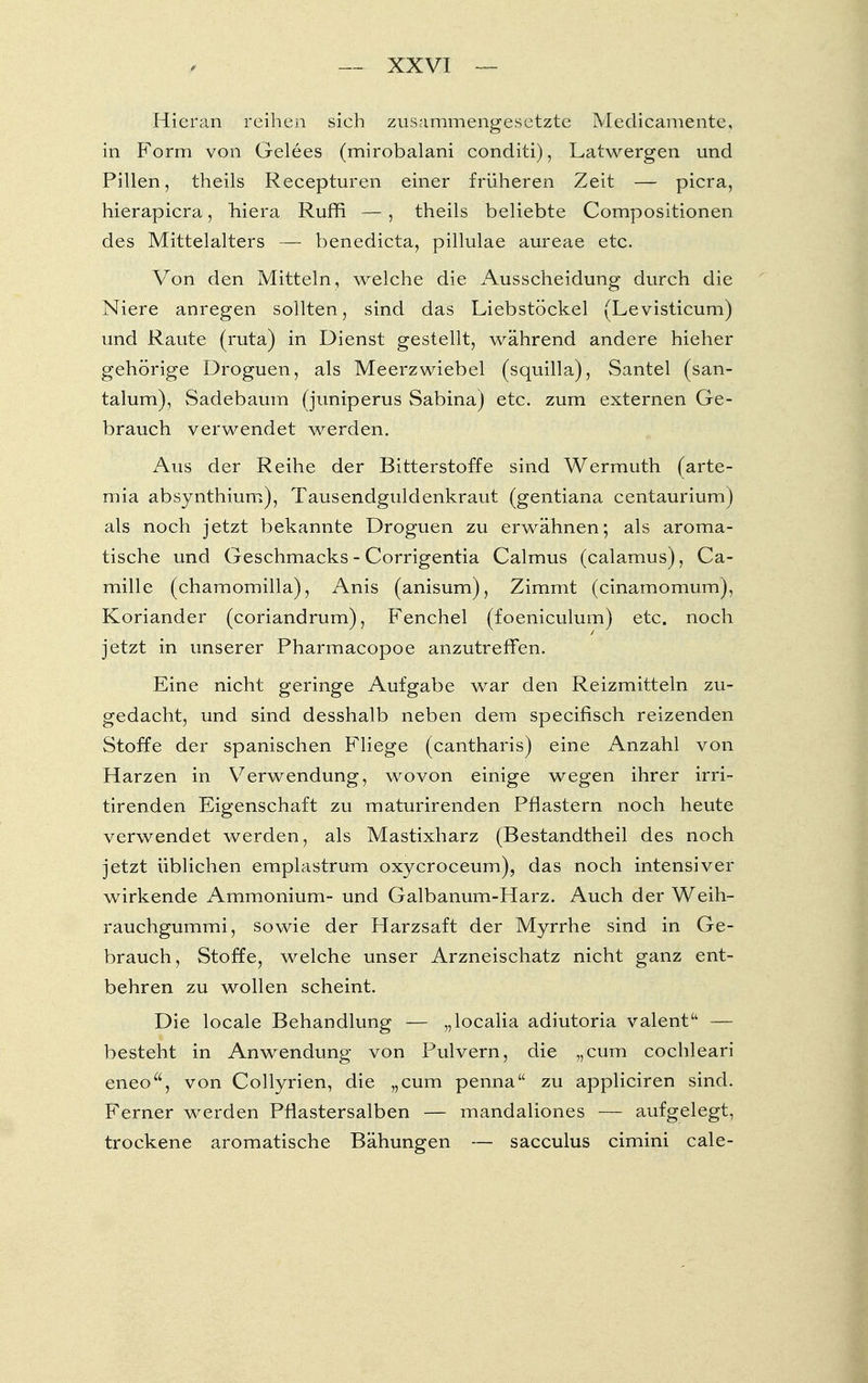 Hieran reihen sich zusammengesetzte Medicamente, in Form von Gelees (mirobalani conditi), Latwergen und Pillen, theils Recepturen einer früheren Zeit — picra, hierapicra, hiera Ruffi — , theils beliebte Compositionen des Mittelalters — benedicta, pillulae aureae etc. Von den Mitteln, welche die Ausscheidung durch die Niere anregen sollten, sind das Liebstöckel (Levisticum) und Raute (ruta) in Dienst gestellt, während andere hieher gehörige Droguen, als Meerzwiebel (squilla), Santel (san- talum), Sadebaurn (juniperus Sabina) etc. zum externen Ge- brauch verwendet werden. Aus der Reihe der Bitterstoffe sind Wermuth (arte- mia absynthium), Tausendguldenkraut (gentiana centaurium) als noch jetzt bekannte Droguen zu erwähnen; als aroma- tische und Geschmacks - Corrigentia Calmus (calamus), Ca- mille (chamomilla), Anis (anisum), Zimmt (cinamomum), Koriander (coriandrum), Fenchel (foeniculum) etc. noch jetzt in unserer Pharmacopoe anzutreffen. Eine nicht geringe Aufgabe war den Reizmitteln zu- gedacht, und sind desshalb neben dem speeifisch reizenden Stoffe der spanischen Fliege (cantharis) eine Anzahl von Harzen in Verwendung, wovon einige wegen ihrer irri- tirenden Eigenschaft zu maturirenden Pflastern noch heute verwendet werden, als Mastixharz (Bestandtheil des noch jetzt üblichen emplastrum oxyeroceum), das noch intensiver wirkende Ammonium- und Galbanum-Harz. Auch der Weih- rauchgummi, sowie der Harzsaft der Myrrhe sind in Ge- brauch, Stoffe, welche unser Arzneischatz nicht ganz ent- behren zu wollen scheint. Die locale Behandlung — „localia adiutoria valent — besteht in Anwendung von Pulvern, die „cum cochleari eneo, von Collyrien, die „cum penna zu appliciren sind. Ferner werden Pflastersalben — mandaliones — aufgelegt, trockene aromatische Bähungen — sacculus eimini cale-