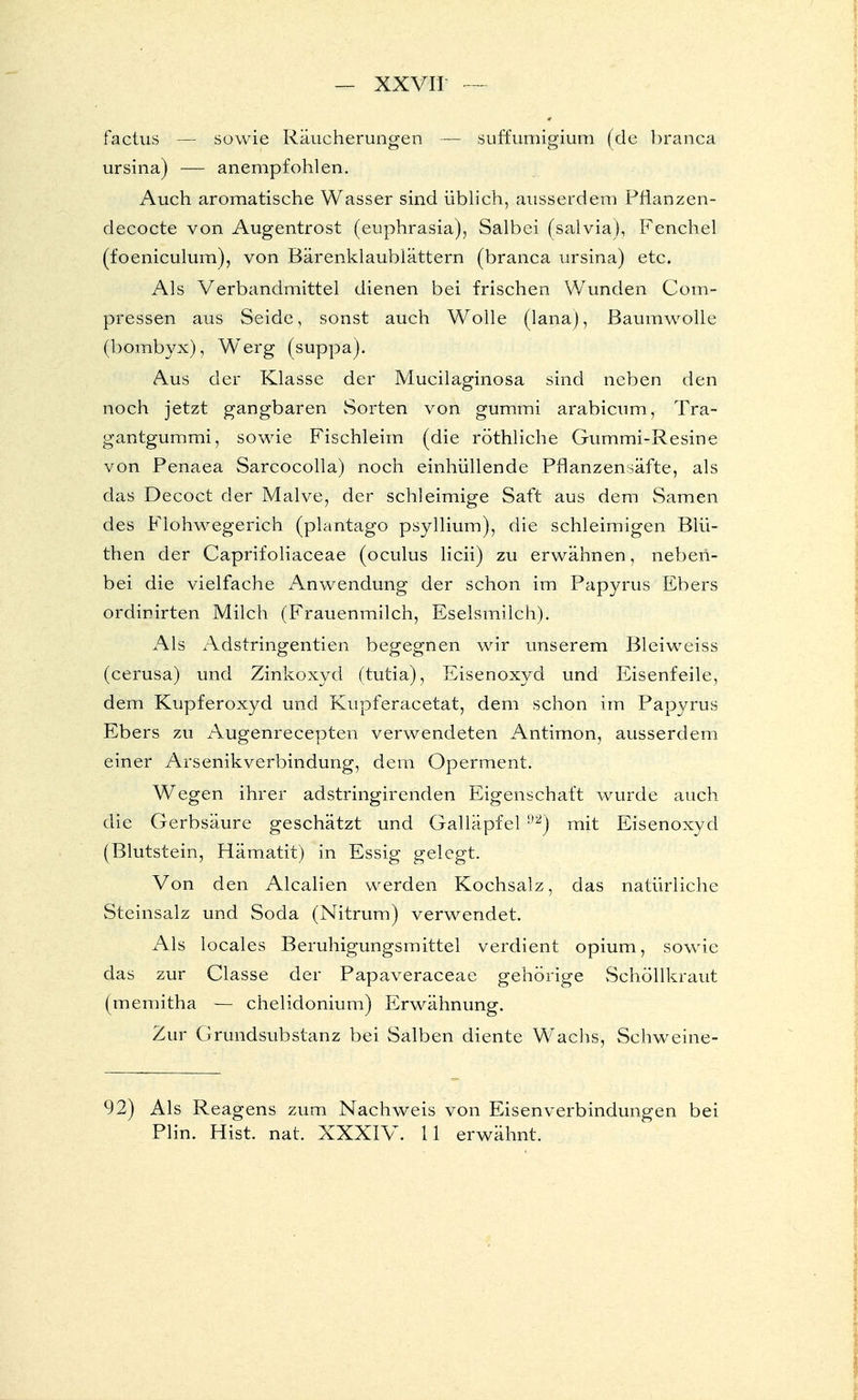 faclus — sowie Räucherungen — suffumigium (de branca ursina) — anempfohlen. Auch aromatische Wasser sind üblich, ausserdem Pfianzen- decocte von Augentrost (euphrasia), Salbei (salvia), Fenchel (foeniculum), von Bärenklaublättern (branca ursina) etc. Als Verbandmittel dienen bei frischen Wunden Com- pressen aus Seide, sonst auch Wolle (lana), Baumwolle (bombyx), Werg (suppa). Aus der Klasse der Mucilaginosa sind neben den noch jetzt gangbaren Sorten von gummi arabicum, Tra- gantgummi, sowie Fischleim (die röthliche Gummi-Resine von Penaea Sarcocolla) noch einhüllende Pflanzensäfte, als das Decoct der Malve, der schleimige Saft aus dem Samen des Flohwegerich (plantago psyllium), die schleimigen Blü- then der Caprifoliaceae (oculus licii) zu erwähnen, neben- bei die vielfache Anwendung der schon im Papyrus Ebers ordinirten Milch (Frauenmilch, Eselsmilch). Als Adstringentien begegnen wir unserem Bleiweiss (cerusa) und Zinkoxyd (tutia), Eisenoxyd und Eisenfeile, dem Kupferoxyd und Kupferacetat, dem schon im Papyrus Ebers zu Augenrecepten verwendeten Antimon, ausserdem einer Arsenikverbindung, dem Operment. Wegen ihrer adstringirenden Eigenschaft wurde auch die Gerbsäure geschätzt und Galläpfel 92) mit Eisenoxyd (Blutstein, Hämatit) in Essig gelegt. Von den Alealien werden Kochsalz, das natürliche Steinsalz und Soda (Nitrum) verwendet. Als locales Beruhigungsmittel verdient opium, sowie das zur Classe der Papaveraceae gehörige Schöllkraut (memitha — chelidonium) Erwähnung. Zur Grundsubstanz bei Salben diente Wachs, Schweine- 92) Als Reagens zum Nachweis von Eisenverbindungen bei Plin. Hist. nat. XXXIV. 11 erwähnt.