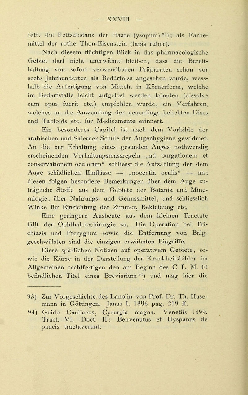 fett, die Fettsubstanz der Haare (ysopum) 93); als Färbe- mittel der rothe Thon-Eisenstein (lapis ruber). Nach diesem flüchtigen Blick in das pharmacologische Gebiet darf nicht unerwähnt bleiben, dass die Bereit- haltung von sofort verwendbaren Präparaten schon vor sechs Jahrhunderten als Bedürfniss angesehen wurde, wess- halb die Anfertigung von Mitteln in Körnerform, welche im Bedarfsfalle leicht aufgelöst werden könnten (dissolve cum opus fuerit etc.) empfohlen wurde, ein Verfahren, welches an die Anwendung der neuerdings beliebten Discs und Tabloids etc. für Medicamente erinnert. Ein besonderes Capitel ist nach dem Vorbilde der arabischen und Salerner Schule der Augenhygiene gewidmet. An die zur Erhaltung eines gesunden Auges nothwendig erscheinenden Verhaltungsmassregeln „ad purgationem et conservationem oculorum schliesst die Aufzählung der dem Auge schädlichen Einflüsse — „nocentia oculis — an; diesen folgen besondere Bemerkungen über dem Auge zu- trägliche Stoffe aus dem Gebiete der Botanik und Mine- ralogie, über Nahrungs- und Genussmittel, und schliesslich Winke für Einrichtung der Zimmer, Bekleidung etc. Eine geringere Ausbeute aus dem kleinen Tractate fällt der Ophthalmochirurgie zu. Die Operation bei Tri- chiasis und Pterygium sowie die Entfernung von Balg- geschwülsten sind die einzigen erwähnten Eingriffe. Diese spärlichen Notizen auf operativem Gebiete, so- wie die Kürze in der Darstellung der Krankheitsbilder im Allgemeinen rechtfertigen den am Beginn des C. L. M. 40 befindlichen Titel eines Breviarium94) und mag hier die 93) Zur Vorgeschichte des Lanolin von Prof. Dr. Th. Huse- mann in Göttingen. Janus I. 1896 pag. 219 ff. 94) Guido Cauliacus, Cyrurgia magna. Venetiis 1499. Tract. VI. Doct. II: Benvenutus et Hyspanus de paucis tractaverunt.