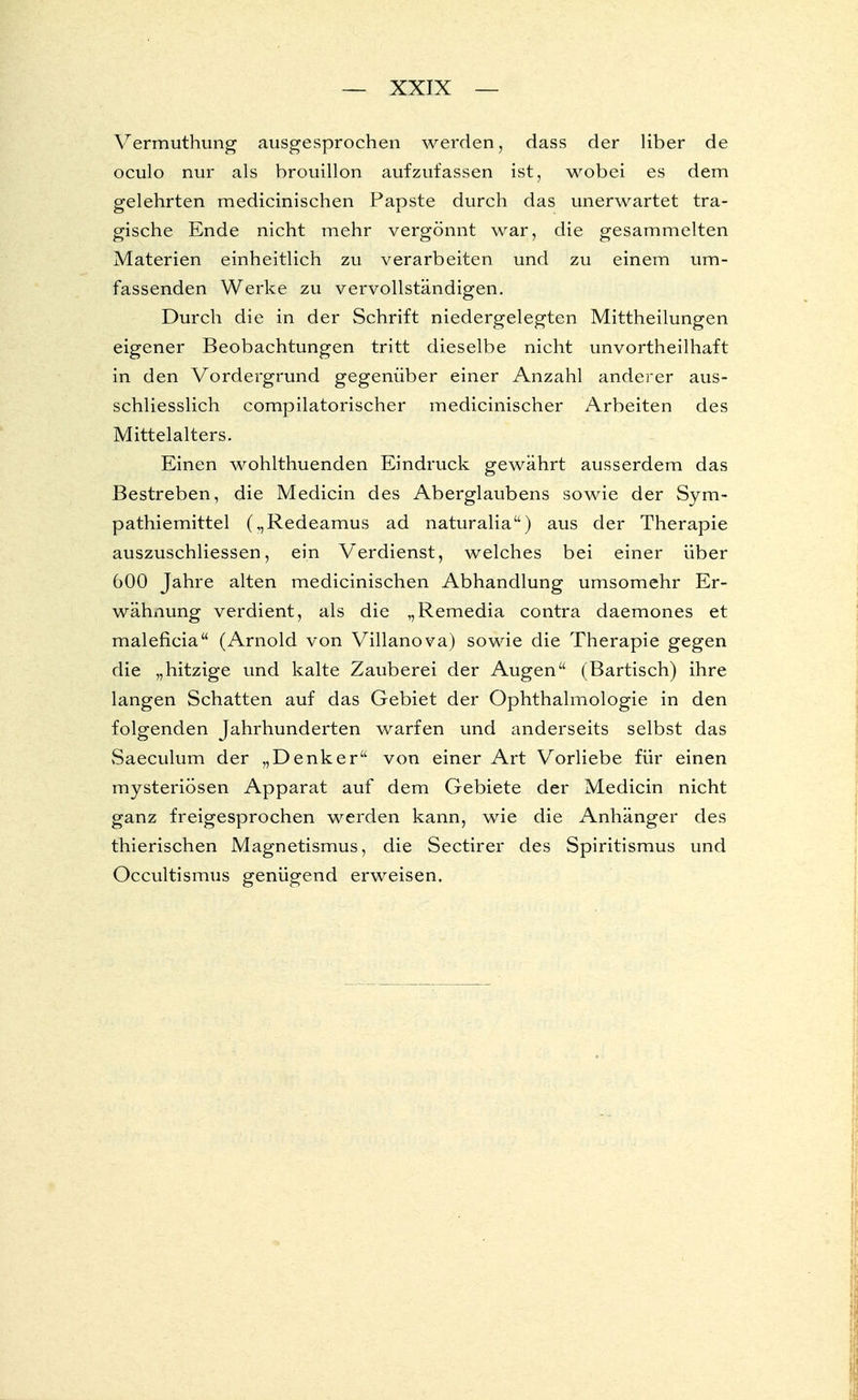 Vermuthung ausgesprochen werden, dass der Uber de oculo nur als brouillon aufzufassen ist, wobei es dem gelehrten medicinischen Papste durch das unerwartet tra- gische Ende nicht mehr vergönnt war, die gesammelten Materien einheitlich zu verarbeiten und zu einem um- fassenden Werke zu vervollständigen. Durch die in der Schrift niedergelegten Mittheilungen eigener Beobachtungen tritt dieselbe nicht unvortheilhaft in den Vordergrund gegenüber einer Anzahl anderer aus- schliesslich compilatorischer medicinischer Arbeiten des Mittelalters. Einen wohlthuenden Eindruck gewährt ausserdem das Bestreben, die Medicin des Aberglaubens sowie der Sym- pathiemittel („Redeamus ad naturalia) aus der Therapie auszuschliessen, ein Verdienst, welches bei einer über 600 Jahre alten medicinischen Abhandlung umsomehr Er- wähnung verdient, als die „Remedia contra daemones et maleficia (Arnold von Villanova) sowie die Therapie gegen die „hitzige und kalte Zauberei der Augen (Bartisch) ihre langen Schatten auf das Gebiet der Ophthalmologie in den folgenden Jahrhunderten warfen und anderseits selbst das Saeculum der „Denker von einer Art Vorliebe für einen mysteriösen Apparat auf dem Gebiete der Medicin nicht ganz freigesprochen werden kann, wie die Anhänger des thierischen Magnetismus, die Sectirer des Spiritismus und Occultismus genügend erweisen.