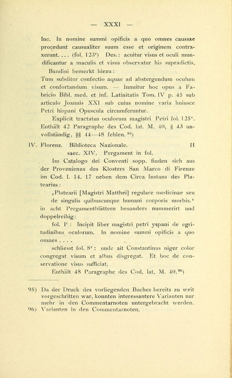 Inc. In nomine summi opificis a quo omnes caussae procedunt causualiter suum esse et originem contra- xerunt. ... (fol. 123r) Des.: acuitur visus et oculi mun- dificantur a maculis et visus observatur his supradictis. Bandini bemerkt hiezu : Tum subditur confectio aquae ad abstergendum oculum et confortandum visum. — lnnuitur hoc opus a Fa- bricio Bibl. med. et inf. Latinitatis Tom. IV p. 45 sub articulo Joannis XXI sub cuius nomine varia huiusce Petri hispani Opuscula circumferuntur. Explicit tractatus oculorum magistri Petri fol. 125v. Enthält 42 Paragraphe des Cod. lat. M. 40, § 43 un- vollständig, §§ 44—48 fehlen.95) IV. Florenz. Biblioteca Nazionale. H saec. XIV. Pergament in fol. Im Catalogo dei Conventi sopp. finden sich aus der Provenienza des Klosters San Marco di Firenze im Cod. I. 14. 17 neben dem Circa Instans des Pla- tearius : „Platearii [Magistri Matthei] reguläre medicinae seu de singulis quibuscunque humani corporis morbis. in acht Pergamentblättern besonders nummerirt und doppelreihig: fol. Ir : Incipit liber magistri petri yspani de egri- tudinibus oculorum. In nomine summi opificis a quo omnes .... schliesst fol. 8V : unde ait Constantinus niger color congreo-at visum et albus disgregat. Et hoc de con- servatione visus sufficiat. Enthält 48 Paragraphe des Cod. lat. M. 40.96) 95) Da der Druck des vorliegenden Buches bereits zu weit vorgeschritten war, konnten interessantere Varianten nur mehr in den Commentarnoten untergebracht werden. 96) Varianten in den Commentarnoten.