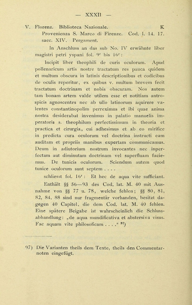 Florenz. Biblioteca Nazionale. K Provenienza S. Marco di Firenze. Cod. I. 14. 17. saec. XIV. Pergament. In Anschluss an das sub No. IV erwähnte liber magistri petri yspani fol. 9r bis i6r: Incipit liber theophili de curis oculorum. Apud pollenaricum artis nostre tractatum res pauca quidem et multum obscura in latinis descriptionibus et codicibus de oculis reperitur, ex quibus v. multum brevem fecit tractatum doctrinam et nobis obscuram. Nos autem tarn bonam artem valde utilem esse et notitiam antro- spicis agnoscentes nec ab ullo latinorum aquirere va- lentes constantinopolim perreximus et ibi quae anima nostra desiderabat invenimus in palatio manuelis im- peratoris s. theophilum perfectissimum in theoria et practica et cirurgia, cui adhesimus et ab eo mirifice in predicta cura oculorum vel doctrina instructi eam auditam et propriis manibus expertam communicamus. Deum in adiutorium nostrum invocantes nec inper- fectam aut diminutam doctrinam vel superfluam facie- mus. De tunicis oculorum. Sciendum autem quod tunice oculorum sunt Septem .... schliesst fol. 16r : Et hec de aqua vite sufficiant. Enthält §§ 56—93 des Cod. lat. M. 40 mit Aus- nahme von §§ 77 u. 78, welche fehlen; §§ 80, 81, 82, 84, 88 sind nur fragmentär vorhanden, besitzt da- gegen 40 Capitel, die dem Cod. lat. M. 40 fehlen. Eine spätere Beigabe ist wahrscheinlich die Schluss- abhandlung: „de aqua mundificativa et abstersiva visus. Fac aquam vite philosoficam . . . 97) Die Varianten theils dem Texte, theils den Commentar- noten eingefügt.