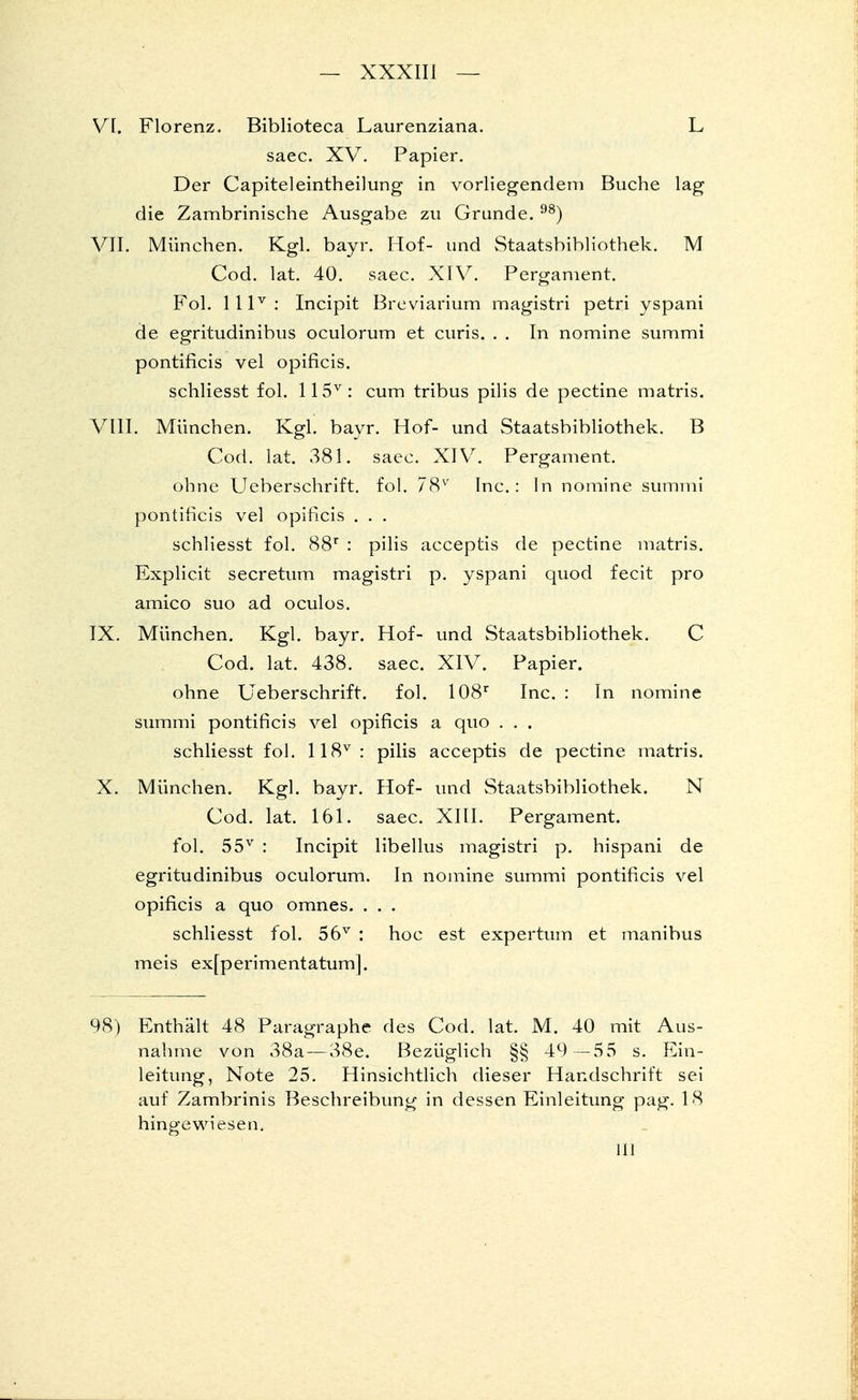 VI. Florenz. Biblioteca Laurenziana. L saec. XV. Papier. Der Capiteleintheilung in vorliegendem Buche lag die Zambrinische Ausgabe zu Grunde. 98) VII. München. Kgl. bayr. Hof- und Staatsbibliothek. M Cod. lat. 40. saec. XIV. Pergament. Fol. lllv: Incipit Breviarium magistri petri yspani de egritudinibus oculorum et curis. . . In nomine summi pontificis vel opificis. schliesst fol. 115v: cum tribus pilis de pectine matris. VIII. München. Kgl. bayr. Hof- und Staatsbibliothek. B Cod. lat. 381. saec. XIV. Pergament. ohne Ueberschrift. fol. 78v Inc.: In nomine summi pontificis vel opificis . . . schliesst fol. 88r : pilis acceptis de pectine matris. Explicit secretum magistri p. yspani quod fecit pro amico suo ad oculos. IX. München. Kgl. bayr. Hof- und Staatsbibliothek. C Cod. lat. 438. saec. XIV. Papier, ohne Ueberschrift. fol. 108r Inc. : In nomine summi pontificis vel opificis a quo . . . schliesst fol. 118v: pilis acceptis de pectine matris. X. München. Kgl. bayr. Hof- und Staatsbibliothek. N Cod. lat. 161. saec. XIII. Pergament, fol. 55v : Incipit libellus magistri p. hispani de egritudinibus oculorum. In nomine summi pontificis vel opificis a quo omnes. . . . schliesst fol. 56v : hoc est expertum et manibus meis exfperimentatum]. 98) Enthält 48 Paragraphe des Cod. lat. M. 40 mit Aus- nahme von 38a — 38e. Bezüglich §§ 49 —55 s. Ein- leitung, Note 25. Hinsichtlich dieser Handschrift sei auf Zambrinis Beschreibung in dessen Einleitung pag. 18 hingewiesen. III
