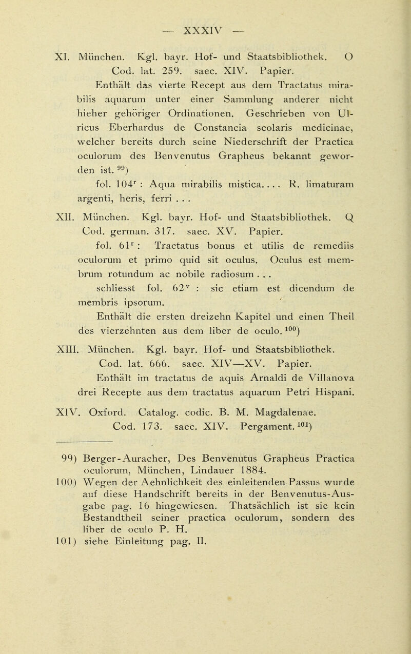 XI. München. Kgl. bayr. Hof- und Staatsbibliothek. O Cod. lat. 259. saec. XIV. Papier. Enthält das vierte Recept aus dem Tractatus mira- bilis aquarum unter einer Sammlung anderer nicht hieher gehöriger Ordinationen. Geschrieben von Ul- ricus Eberhardus de Constancia Scolaris medicinae, welcher bereits durch seine Niederschrift der Practica oculorum des Benvenutus Grapheus bekannt gewor- den ist. 9y) fol. 104r : Aqua mirabilis mistica. ... R. limaturam argenti, heris, ferri . . . XII. München. Kgl. bayr. Hof- und Staatsbibliothek. Q Cod. german. 317. saec. XV. Papier. fol. 61r : Tractatus bonus et utilis de remediis oculorum et primo quid sit oculus. Oculus est mem- brum rotundum ac nobile radiosum . . . schliesst fol. 62 v : sie etiam est dicendum de membris ipsorum. Enthält die ersten dreizehn Kapitel und einen Theil des vierzehnten aus dem liber de oculo. 10°) XIII. München. Kgl. bayr. Hof- und Staatsbibliothek. Cod. lat. 666. saec. XIV—XV. Papier. Enthält im tractatus de aquis Arnaldi de Villanova drei Recepte aus dem tractatus aquarum Petri Hispani. XIV. Oxford. Catalog. codic. B. M. Magdalenae. Cod. 173. saec. XIV. Pergament.101) 99) Berger-Auracher, Des Benvenutus Grapheus Practica oculorum, München, Lindauer 1884. 100) Wegen der Aehnlichkeit des einleitenden Passus wurde auf diese Handschrift bereits in der Benvenutus-Aus- gabe pag. 16 hingewiesen. Thatsächlich ist sie kein Bestandtheil seiner practica oculorum, sondern des liber de oculo P. H. 101) siehe Einleitung pag. II.