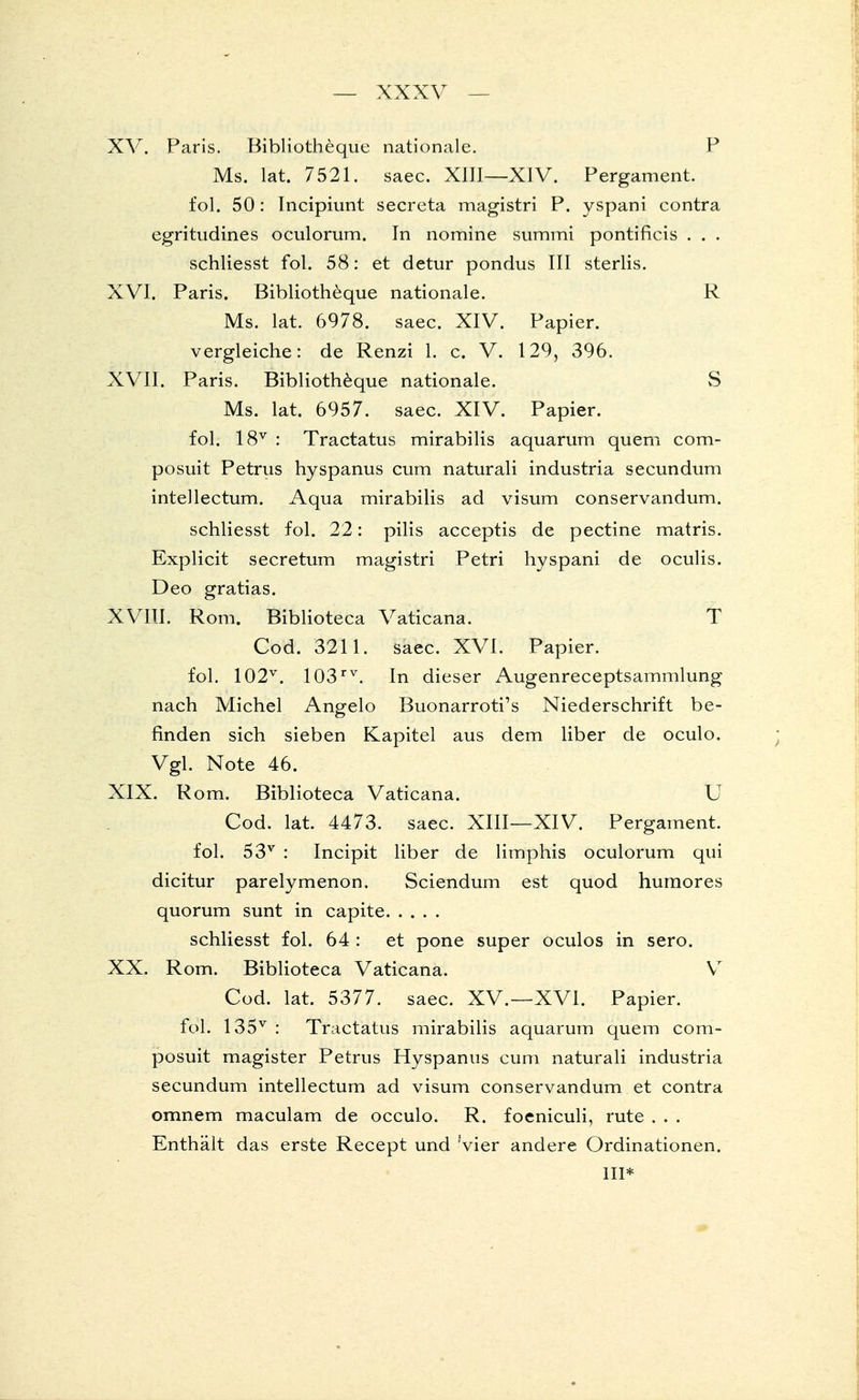 XV. Paris. Bibliotheque nationale. P Ms. lat. 7521. saec. XIII—XIV. Pergament, fol. 50: Incipiunt secreta magistri P. yspani contra egritudines oculorum. In nomine summi pontificis . . . schliesst fol. 58: et detur pondus III sterlis. XVI. Paris. Bibliotheque nationale. R Ms. lat. 6978. saec. XIV. Papier, vergleiche: de Renzi 1. c. V. 129, 396. XVII. Paris. Bibliotheque nationale. vS Ms. lat. 6957. saec. XIV. Papier. fol. 18v : Tractatus mirabilis aquarum quem com- posuit Petrus hyspanus cum naturali industria secundum intellectum. Aqua mirabilis ad visum conservandum. schliesst fol. 22: pilis acceptis de pectine matris. Explicit secretum magistri Petri hyspani de oculis. Deo gratias. XVIII. Rom. Biblioteca Vaticana. T Cod. 3211. saec. XVI. Papier, fol. 102v. 103rv. In dieser Augenreceptsammlung nach Michel Angelo Buonarroti's Niederschrift be- finden sich sieben Kapitel aus dem liber de oculo. Vgl. Note 46. XIX. Rom. Biblioteca Vaticana. U Cod. lat. 4473. saec. XIII—XIV. Pergament. fol. 53v : Incipit liber de limphis oculorum qui dicitur parelymenon. Sciendum est quod humores quorum sunt in capite schliesst fol. 64 : et pone super oculos in sero. XX. Rom. Biblioteca Vaticana. V7 Cod. lat. 5377. saec. XV.—XVI. Papier, fol. 135v : Tractatus mirabilis aquarum quem com- posuit magister Petrus Hyspanus cum naturali industria secundum intellectum ad visum conservandum et contra omnem maculam de occulo. R. foeniculi, rute . . . Enthält das erste Recept und Vier andere Ordinationen.