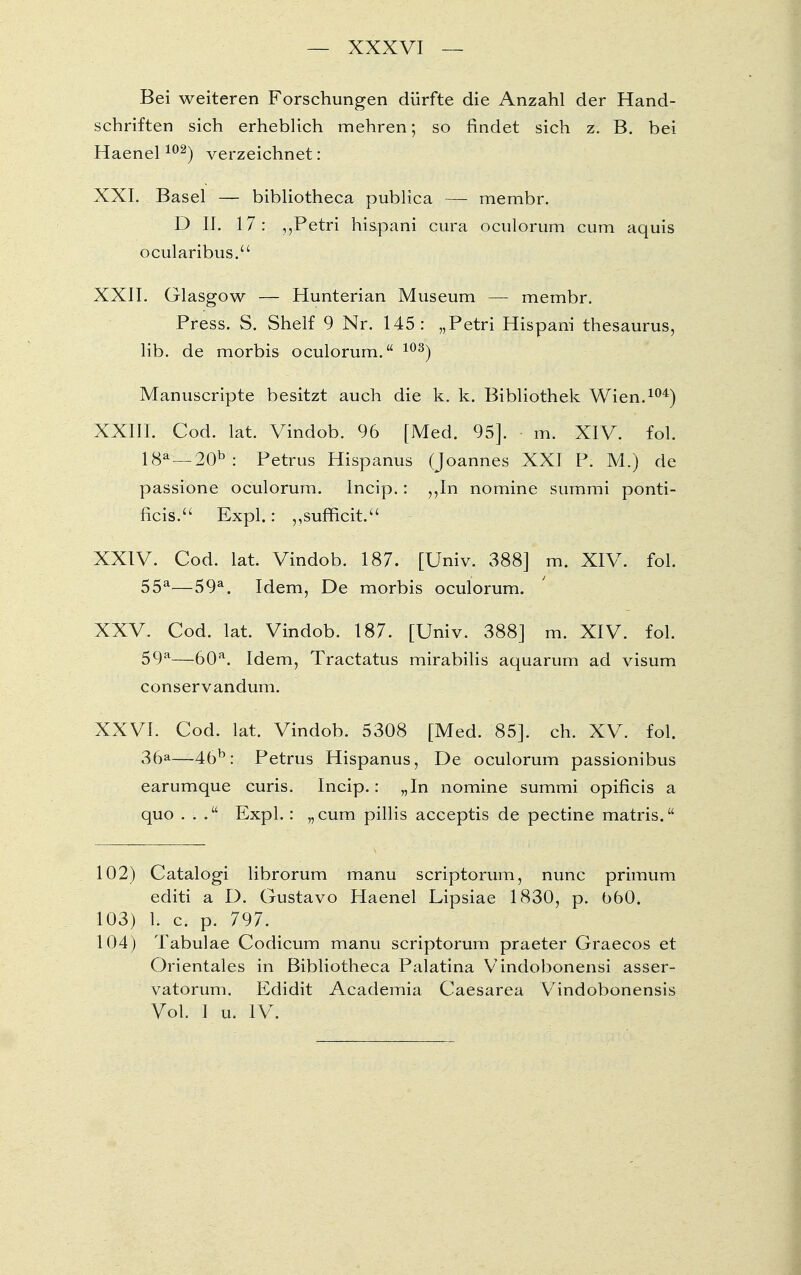 Bei weiteren Forschungen dürfte die Anzahl der Hand- schriften sich erheblich mehren; so findet sich z. B. bei Haenel102) verzeichnet: XXI. Basel — bibliotheca publica — membr. D II. 17: „Petri hispani cura oculorum cum aquis ocularibus. XXII. Glasgow — Hunterian Museum — membr. Press. S. Shelf 9 Nr. 145: „Petri Hispani thesaurus, lib. de morbis oculorum. 103) Manuscripte besitzt auch die k. k. Bibliothek Wien.104) XXIII. Cod. lat. Vindob. 96 [Med. 95]. m. XIV. fol. 18ä—20b : Petrus Hispanus (Joannes XXI P. M.) de passione oculorum. Incip.: „In nomine summi ponti- ficis. Expl.: „sufficit. XXIV. Cod. lat. Vindob. 187. [Univ. 388] m. XIV. fol. 55a—59a. Idem, De morbis oculorum. XXV. Cod. lat. Vindob. 187. [Univ. 388] m. XIV. fol. 59a—60a. Idem, Tractatus mirabilis aquarum ad visum conservandum. XXVI. Cod. lat. Vindob. 5308 [Med. 85]. eh. XV. fol. 36a—45b. petrus Hispanus, De oculorum passionibus earumque curis. Incip.: „In nomine summi opificis a quo ... Expl.: „cum pillis aeeeptis de pectine matris. 102) Catalogi librorum manu scriptorum, nunc primum editi a D. Gustavo Haenel Lipsiae 1830, p. 06O. 103) 1. c. p. 797. 104) Tabulae Codicum manu scriptorum praeter Graecos et Orientales in Bibliotheca Palatina Vindobonensi asser- vatorum. Edidit Academia Caesarea Vindobonensis Vol. 1 u. IV.
