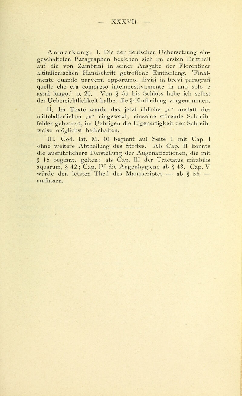 Anmerkung: I. Die der deutschen Uebersetzung ein- geschalteten Paragraphen beziehen sich im ersten Drittheil auf die von Zambrini in seiner Ausgabe der Florentiner altitalienischen Handschrift getroffene Eintheilung. eFinal- mente quando parvemi opportuno, divisi in brevi paragrafi quello che era compreso intempestivamente in uno solo e assai lungo.' p. 20. Von § 56 bis Schluss habe ich selbst der Uebersichtlichkeit halber die §-Eintheilung vorgenommen. II. Im Texte wurde das jetzt übliche „v anstatt des mittelalterlichen „u eingesetzt, einzelne störende Schreib- fehler gebessert, im Uebrigen die Eigenartigkeit der Schreib- weise möglichst beibehalten. III. Cod. lat. M. 40 beginnt auf Seite 1 mit Cap. I ohne weitere Abtheilung des Stoffes. Als Cap. II könnte die ausführlichere Darstellung der Augenaffectionen, die mit § 15 beginnt, gelten; als Cap. III der Tractatus mirabilis aquarum, § 42 ; Cap. IV die Augenhygiene ab § 43. Cap. V würde den letzten Theil des Manuscriptes — ab § 56 — umfassen.
