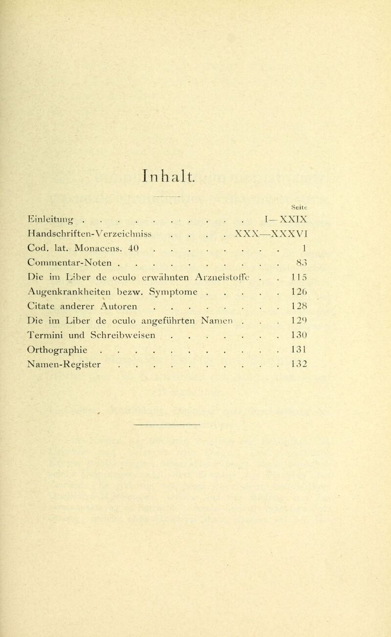 Inhalt. Seite Einleitung . .......... I—XXIX Handschriften-Verzeichniss .... XXX—XXXVI Cod. lat. Monacens. 40 1 Commentar-Noten 83 Die im Liber de oculo erwähnten Arzneistoffc . . 115 Augenkrankheiten bezw. Symptome . . . . . 126 Citate anderer Autoren 128 Die im Liber de oculo angeführten Namen . . .129 Termini und Schreibweisen ,130 Orthographie 131 Namen-Register 132